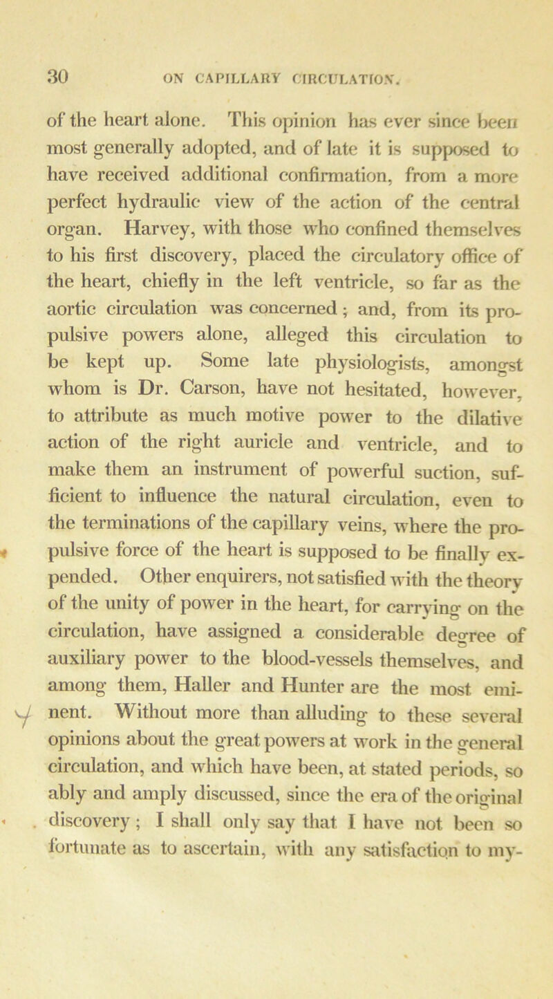 of the heart alone. This opinion has ever since been most generally adopted, and of late it is supposed to have received additional confirmation, from a more perfect hydraulic view of the action of the central organ. Harvey, with those who confined themselves to his first discovery, placed the circulatory office of the heart, chiefly in the left ventricle, so far as the aortic circulation was concerned; and, from its pro- pulsive powers alone, alleged this circulation to be kept up. Some late physiologists, amongst whom is Dr. Carson, have not hesitated, however, to attribute as much motive power to the dilative action of the right auricle and ventricle, and to make them an instrument of powerful suction, suf- ficient to influence the natural circulation, even to the terminations of the capillary veins, where the pro- pulsive force of the heart is supposed to be finally ex- pended. Other enquirers, not satisfied with the theory of the unity of power in the heart, for carrying on the circulation, have assigned a considerable decree of auxiliary power to the blood-vessels themselves, and among them, Haller and Hunter are the most emi- nent. Without more than alluding to these several opinions about the great powers at work in the general circulation, and which have been, at stated periods, so ably and amply discussed, since the era of the original discovery ; I shall only say that I have not been so fortunate as to ascertain, with any satisfaction to my-
