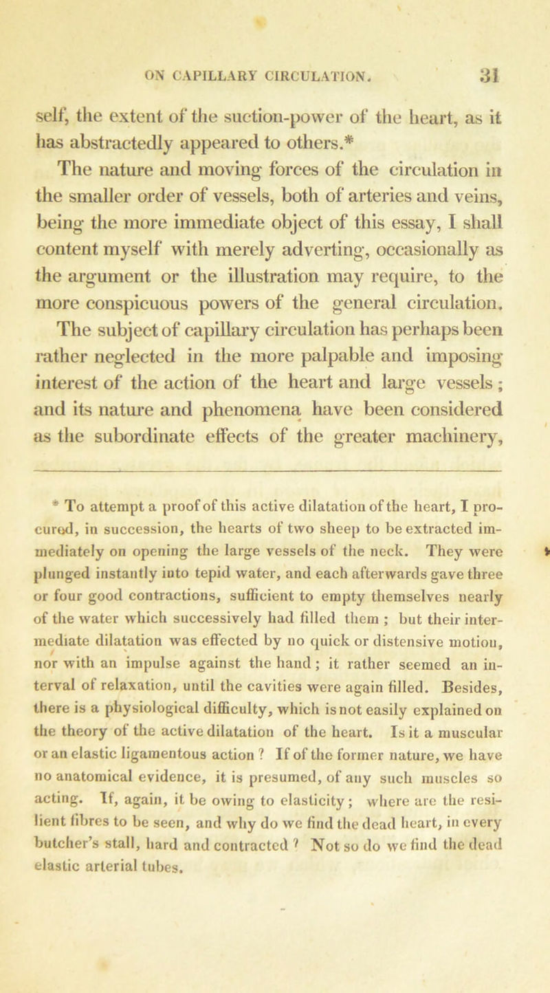 self, tlie extent of the suction-power of the heart, as it has abstractedly appeared to others,* The nature and moving forces of the circulation in the smaller order of vessels, both of arteries and veins, being the more immediate object of this essay, I shall content myself with merely adverting, occasionally as the argument or the illustration may require, to the more conspicuous powers of the general circulation. The subject of capillary circulation has perhaps been rather neglected in the more palpable and imposing interest of the action of the heart and large vessels ; and its natm’e and phenomena have been considered as the subordinate effects of the greater machinery. * To attempt a proof of this active dilatation of the heart, I pro- cured, in succession, the hearts of two sheep to be extracted im- mediately on opening the large vessels of the neck. They were plunged instantly into tepid water, and each afterwards gave three or four good contractions, suflScient to empty themselves nearly of the water which successively had filled them ; but their inter- mediate dilatation was effected by no quick or distensive motion, nor with an impulse against the hand; it rather seemed an in- terval of relaxation, until the cavities were again filled. Besides, there is a physiological difficulty, which is not easily explained on the theory of the active dilatation of the heart. Is it a muscular or an elastic ligamentous action ? If of the former nature, we have no anatomical evidence, it is presumed, of any such muscles so acting. If, again, it be owing to elasticity; where are the resi- lient fibres to be seen, and why do we find the dead heart, in every butcher’s stall, hard and contracted Not so do vve find the dead elastic arterial tubes.