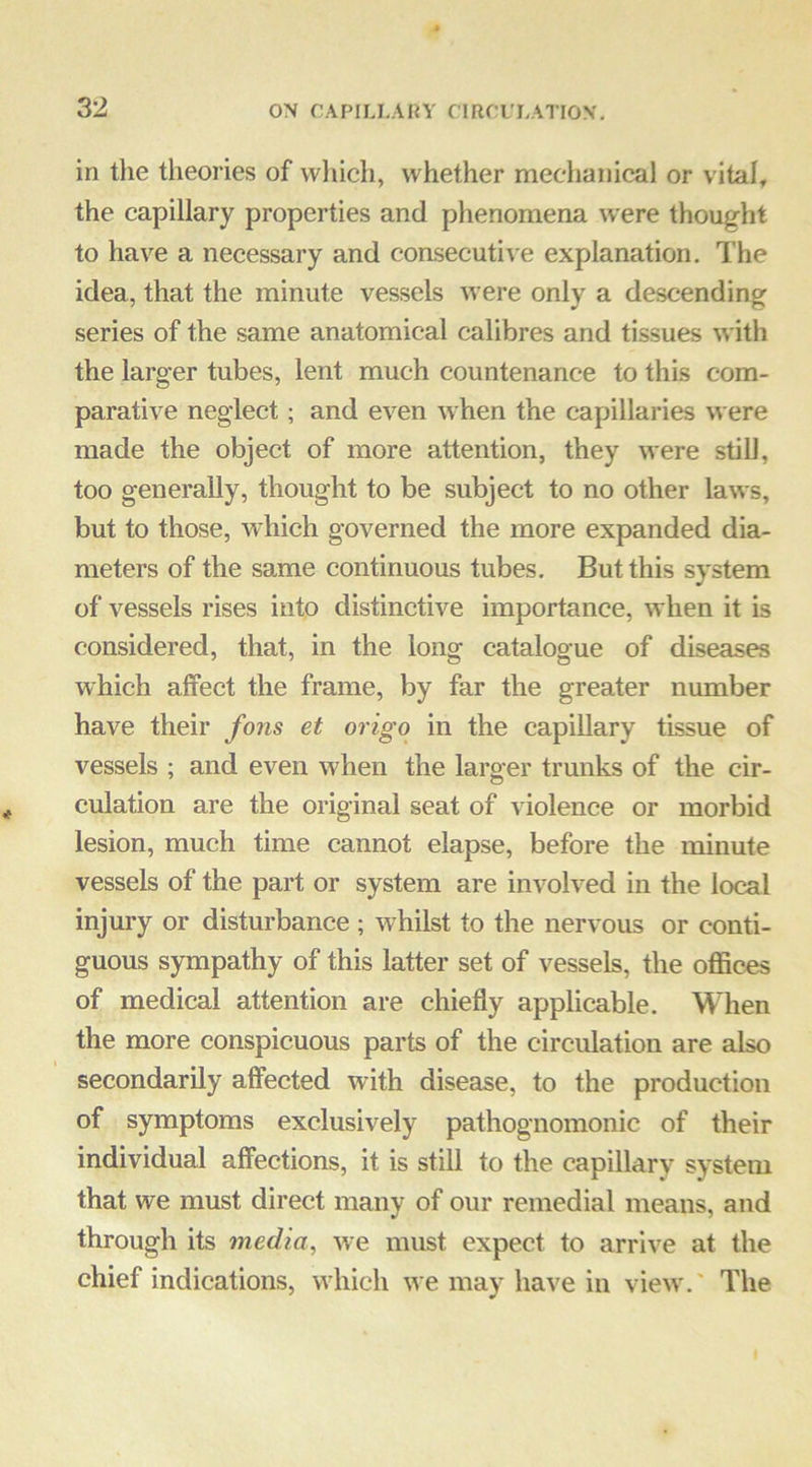 in the theories of which, whether mechanical or vital, the capillary properties and phenomena were thought to have a necessary and coasecutive explanation. The idea, that the minute vessels were only a descending series of the same anatomical calibres and tissues with the larger tubes, lent much countenance to this com- parative neglect; and even when the capillaries were made the object of more attention, they were still, too generally, thought to be subject to no other laws, but to those, which governed the more expanded dia- meters of the same continuous tubes. But this system of vessels rises into distinctive importance, when it is considered, that, in the long catalogue of diseases which affect the frame, by far the greater number have their fons et origo in the capillary tissue of vessels ; and even when the larger trmiks of the cir- culation are the original seat of violence or morbid lesion, much time cannot elapse, before the minute vessels of the part or system are involved in the local injury or disturbance ; whilst to the nervous or conti- guous sympathy of this latter set of vessels, the offices of medical attention are chiefly applicable. When the more conspicuous parts of the circulation are also secondarily affected with disease, to the production of symptoms exclusively pathognomonic of their individual afiections, it is still to the capillary system that we must direct many of our remedial means, and through its media, we must expect to arrive at the chief indications, wdiich we may have in view,' The