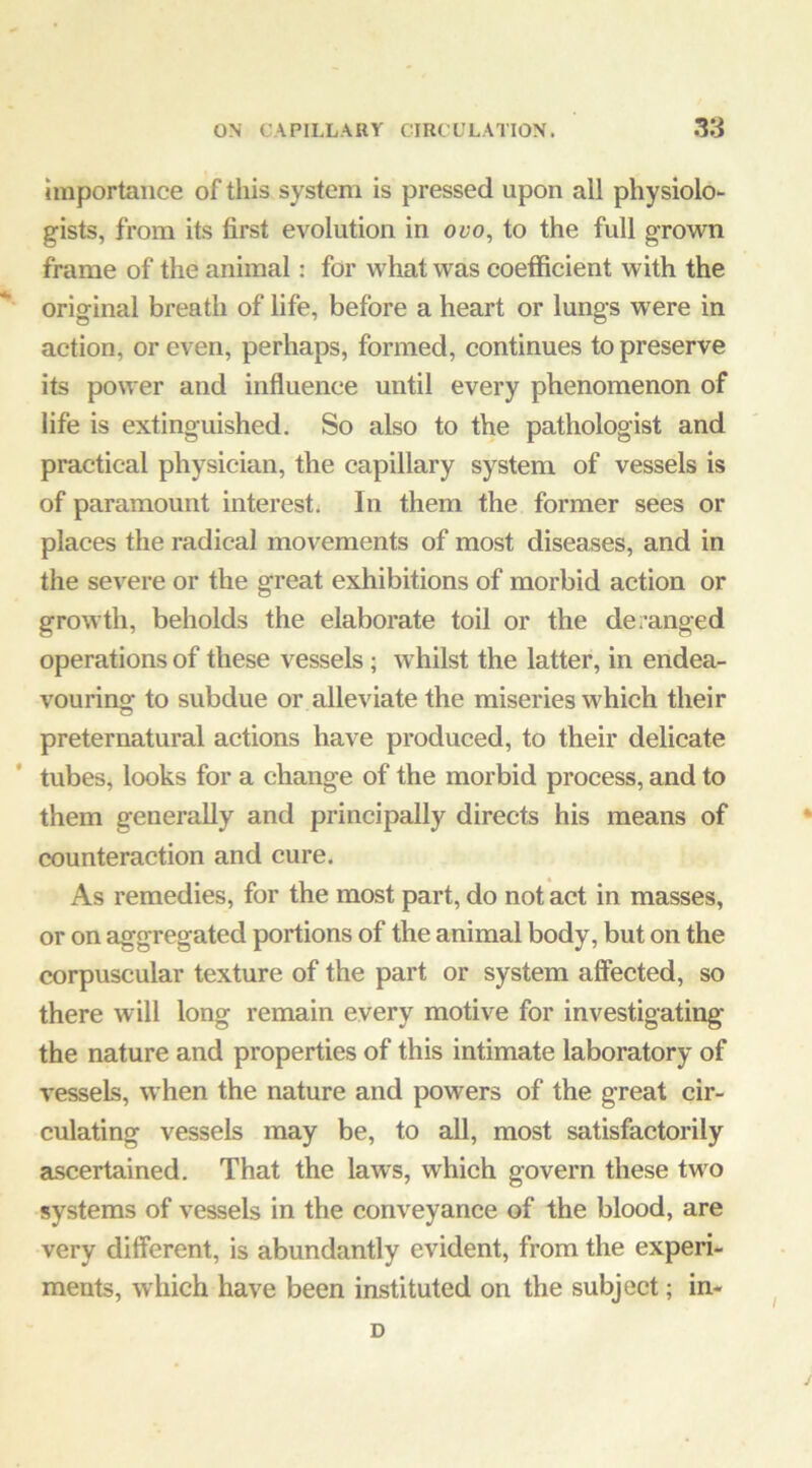 Importance of this system is pressed upon all physiolo- gists, from its first evolution in ovo, to the full grown frame of the animal: for what was coefficient with the original breath of life, before a heart or lungs were in action, or even, perhaps, formed, continues to preserve its power and influence until every phenomenon of life is extinguished. So also to the pathologist and practical physician, the capillary system of vessels is of paramount interest; In them the former sees or places the radical movements of most diseases, and in the severe or the great exhibitions of morbid action or growth, beholds the elaborate toil or the deranged operations of these vessels; whilst the latter, in endea- vouring to subdue or alleviate the miseries which their preternatural actions have produced, to their delicate tubes, looks for a change of the morbid process, and to them generally and principally directs his means of counteraction and cure. As remedies, for the most part, do not act in masses, or on aggregated portions of the animal body, but on the corpuscular texture of the part or system affected, so there will long remain every motive for investigating the nature and properties of this intimate laboratory of vessels, when the nature and powers of the great cir- culating vessels may be, to all, most satisfactorily ascertained. That the laws, which govern these two systems of vessels in the conveyance of the blood, are very different, is abundantly evident, from the experi- ments, which have been instituted on the subject; in- D