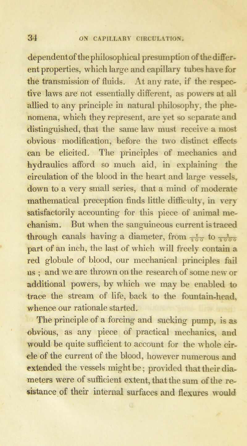 dependent of the philosophical presumption of the differ- ent properties, which large and capillary tubes have for the transmission of fluids. At any rate, if the respec- tive laws are not essentially different, as powers at all allied to any principle in natural philosophy, the phe- nomena, which they represent, are yet so separate and distinguished, that the same law must receive a most obvious modification, before the two dis-tinct effects can be elicited. The principles of mechanics and hydraulics afford so much aid, in explaining the circulation of the blood in the heart and large vessels, down to a very small series, that a mind of moderate mathematical preception finds little difficulty, in very satisfactorily accounting for this piece of animal me- chanism. But when the sanguineous current is traced through canals having a diameter, from -5^ to toVo part of an inch, the last of Yvhich will freely contain a red globule of blood, our mechanical principles fail us ; and we are thrown on the research of some iieYv or additional powers, by which Yve may be enabled to trace the stream of life, back to the fountain-head, whence our rationale started. The principle of a forcing and sucking pump, is as obvious, as any piece of practical mechanics, and would be quite sufficient to account for the whole cir- cle of the current of the blood, however numerous and extended the vessels might be; provided that their dia- meters were of sufficient extent, that the sum oftlie re- sistance of their internal surfaces and flexures would