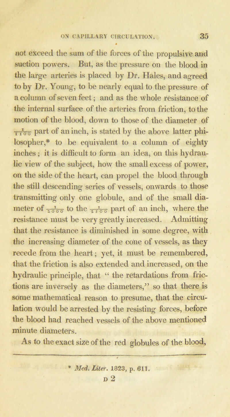 not exceed the sum of tlie forces of the propulsive and suction powers. But, as the pressure on the blood in the large arteries is placed by Dr. Hales, and agreed to by Dr. Young, to be nearly equal to the pressure of a column of seven feet; and as the whole resistance of the internal surface of the arteries from friction, to the motion of the blood, down to those of the diameter of ■nVo of foi inch, is stated by the above latter phi- losopher,* to be equivalent to a column of eighty inches ; it is difficult to form an idea, on this hydrau- lic view of the subject, how the small excess of pow er, on the side of the heart, can propel the blood through the still descending series of vessels, onwards to those transmitting only one globule, and of the small dia- meter of j-oVo to the ^/oo part of an inch, where the resistance must be very greatly increased. Admitting that the resistance is diminished in some degree, with the increasing diameter of the cone of vessels, as they recede from the heart; yet, it must be remembered, that the friction is also extended and increased, on the hydraulic principle, that “ the retardations from fric- tions are inversely as the diameters,’’ so that there is some mathematical reason to presume, that the circu- lation would be arrested by the resisting forces, before the blood had reached vessels of the above mentioned minute diameters. As to the exact size of the red globules of the blood, • Med. Liter. 1823, p. 611. D 2