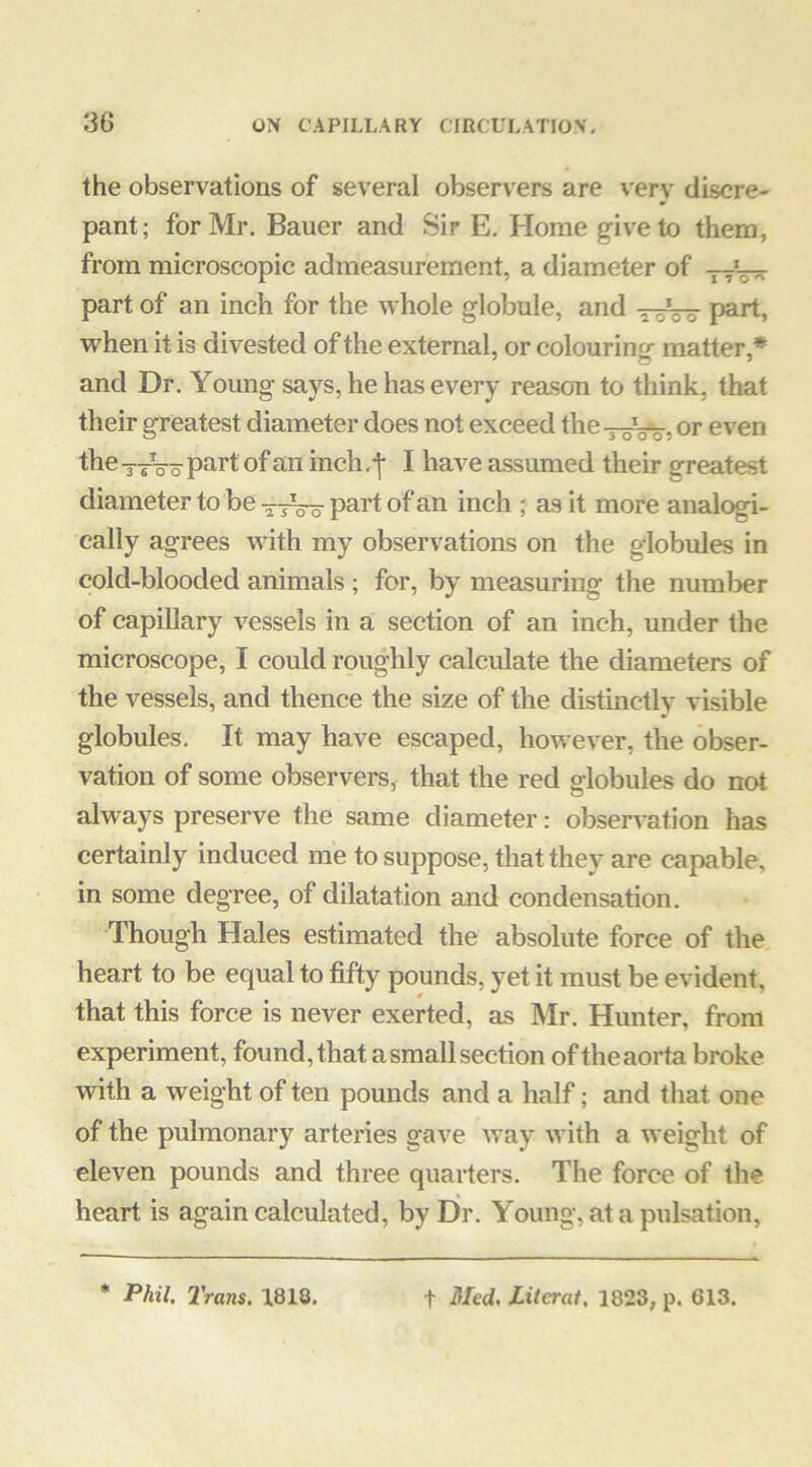 the observations of several observers are verv discre- pant ; for Mr. Bauer and Sir E. Home g-ive to them, from microscopic admeasurement, a diameter of -j-r— part of an inch for the whole globule, and tsW P^^rt, vrhen it is divested of the external, or colouring matter,* and Dr. Young says, he has every reason to think, that their greatest diameter does not exceed the^-^^, or even the - sVo part of an inch I have assumed their greatest diameter to be •5-7^0 part of an inch ; aa it more analc^i- cally agrees wuth my observations on the globules in cold-blooded animals ; for, by measuring the number of capillary vessels in a section of an inch, under the microscope, I could roughly calculate the diameters of the vessels, and thence the size of the distinctly visible globules. It may have escaped, however, the obser- vation of some observers, that the red globules do not always preserve the same diameter: observation has certainly induced me to suppose, that they are capable, in some degree, of dilatation and condensation. Though Hales estimated the absolute force of the heart to be equal to fifty pounds, yet it must be evident, that this force is never exerted, as Mr. Hunter, from experiment, found, that a small section of the aorta broke with a weight of ten pounds and a half; and that one of the pulmonary arteries gave way with a weight of eleven pounds and three quarters. The force of the heart is again calculated, by Dr. Young, at a pulsation, * Phil. Trans. 1818. t Med. literat, 1823, p. 613.