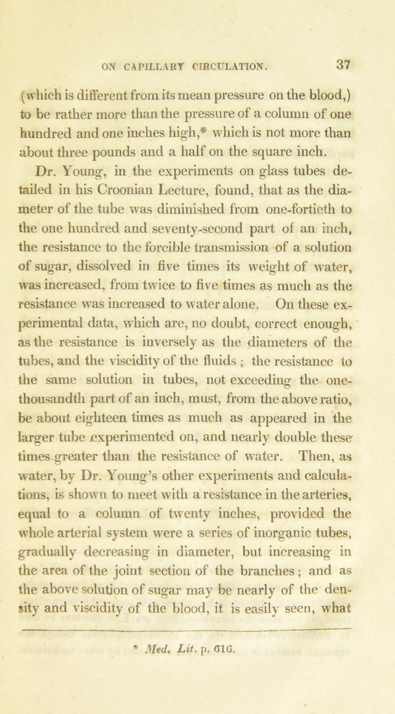 (which is different from its mean pressure on the blood,) to be rather more than the pressure of a column of one hundred and one inches high,* which is not more than about three pounds and a half on the square inch. Dr. Young-, in the experiments on glass tubes de- tailed in his Croonian Lecture, found, that as the dia- meter of the tube was diminished from one-fortieth to the one hundred and seventy-second part of an inch, the resistance to the forcible transmission of a solution of sugar, dissolved in five times its weight of water, was increased, from twice to five times as much as the resistance was increased to water alone. On these ex- perunental data, which are, no doubt, correct enough, as the resistance is inversely as the diameters of the tubes, and the viscidity of the fluids ; the resistance to tbe same solution in tubes, not exceeding the one- thousandth part of an inch, must, from the above ratio, be about eighteen times as much as appeared in the larger tube experimented on, and nearly double these times.greater than the resistance of water. Then, as water, by Dr. Young’s other experiments and calcula- tions, is shown to meet with a resistance in the arteries, equal to a column of twenty inches, provided the whole arterial system were a series of inorganic tubes, gradually decreasing in diameter, but increasing in the area of the joint section of the branches; and as the above solution of sugar may be nearly of the den- sity and viscidity of the blood, it is easily seen, what • Med. Lit. p. 61G.