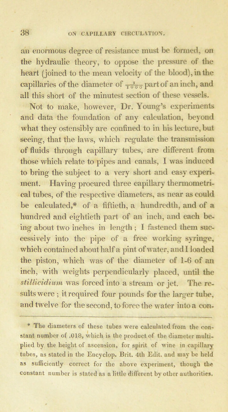 an enormous degree of resistance mast be formed, on the hydraulic theory, to opjx)se the pressure of the heart (joined to the mean velocity of the blood), in the capillaries of the diameter of P^^t of an inch, and all this short of the minutest section of these vessels. Not to make, however. Dr. Young’s experiments and data the foundation of any calculation, beyond what they ostensibly are confined to in his lecture, but seeing, that the laws, which regulate the traasmission of fluids through capillary tubes, are difierent from those which relate to pipes and canals, I was induced to bring the subject to a very short and easy experi- ment. Having procured three capillary thermometri- cal tubes, of the respective diameters, as near as could be calculated,* of a fiftieth, a hundredth, and of a hundred and eightieth part of an inch, and each be- ing about two inches in length ; I fastened them suc- cessively into the pipe of a free working syringe, which contained about half a pint of water, and I loaded the piston, which was of the diameter of 1-6 of an inch, with weights perpendicularly placed, until the stillicidium was forced into a stream or jet. The re- sults were ; it required four pounds for the larger tube, and twelve for the second, to force the water into a con- * The diameters of these tubes were calculated from the con- stant number of .018, which is the })roduct of the diameter multi- plied by the height of ascension, for spirit of wine in capillary tubes, as stated in the Encyclop. Brit. 4th Edit, and may be held as sufficiently correct for the above experiment, though the constant number is stated as a little different bv other authorities.