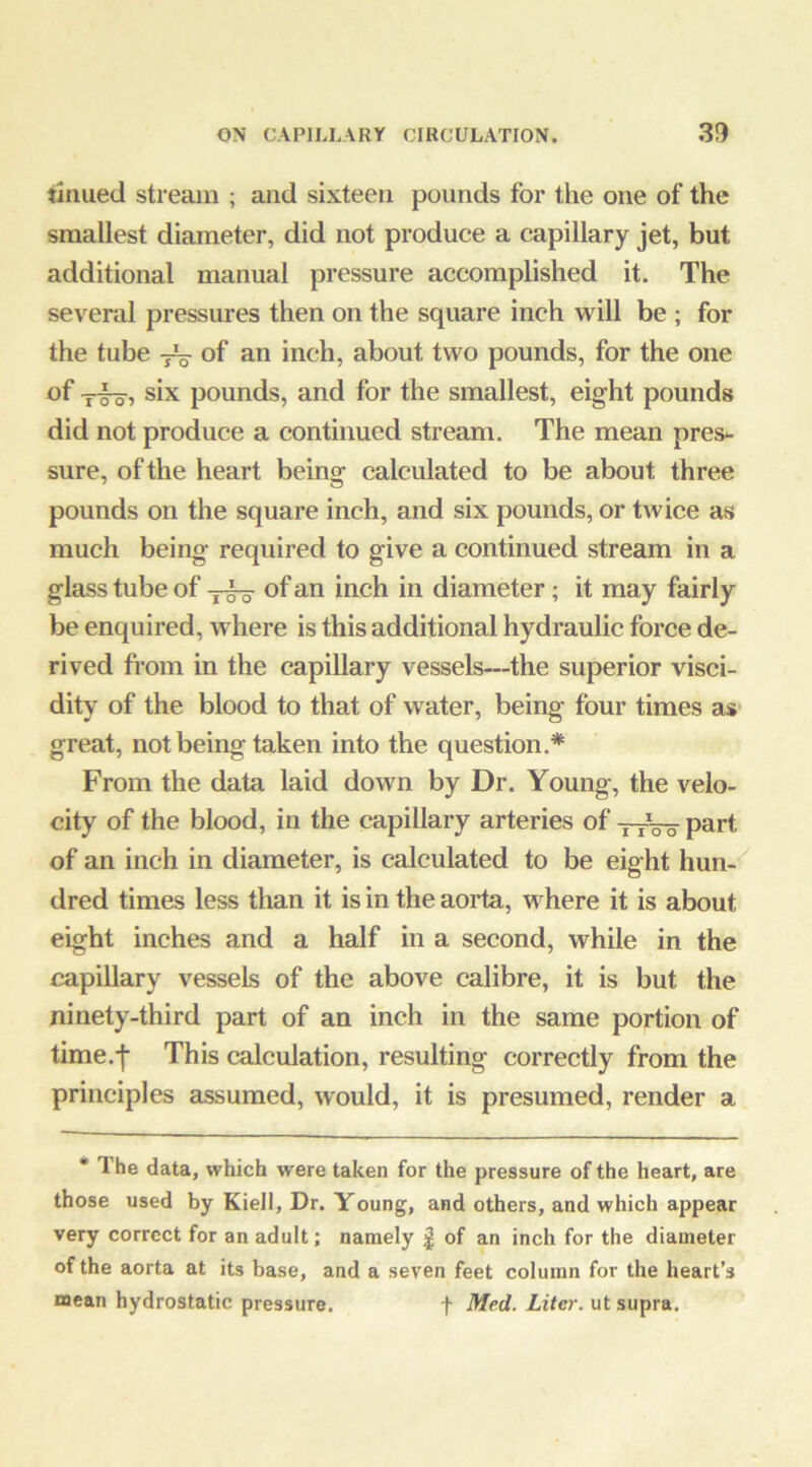 tinued stream ; and sixteen pounds for the one of the smallest diameter, did not produce a capillary jet, but additional manual pressure accomplished it. The several pressures then on the square inch will be ; for the tube of an inch, about two pounds, for the one of six pounds, and for the smallest, eight pounds did not produce a continued stream. The mean pres- sure, of the heart being calculated to be about three pounds on the square inch, and six pounds, or twice as much being required to give a continued stream in a glass tube of of an inch in diameter; it may fairly be enquired, where is this additional hydraulic force de- rived fi’om in the capillary vessels—the superior visci- dity of the blood to that of water, being four times as great, not being taken into the question.* From the data laid down by Dr. Young, the velo- city of the blood, in the capillary arteries of tyVo part of an inch in diameter, is calculated to be eight hun- dred times less than it is in the aorta, where it is about eight inches and a half in a second, while in the capillary vessels of the above calibre, it is but the ninety-third part of an inch in the same portion of time.j This calculation, resulting correctly from the principles 2issumed, would, it is presumed, render a • The data, which were taken for the pressure of the heart, are those used by Kiell, Dr. Young, and others, and which appear very correct for an adult; namely | of an inch for the diameter of the aorta at its base, and a seven feet column for the heart’s mean hydrostatic pressure. f Med. Litei\ ut supra.