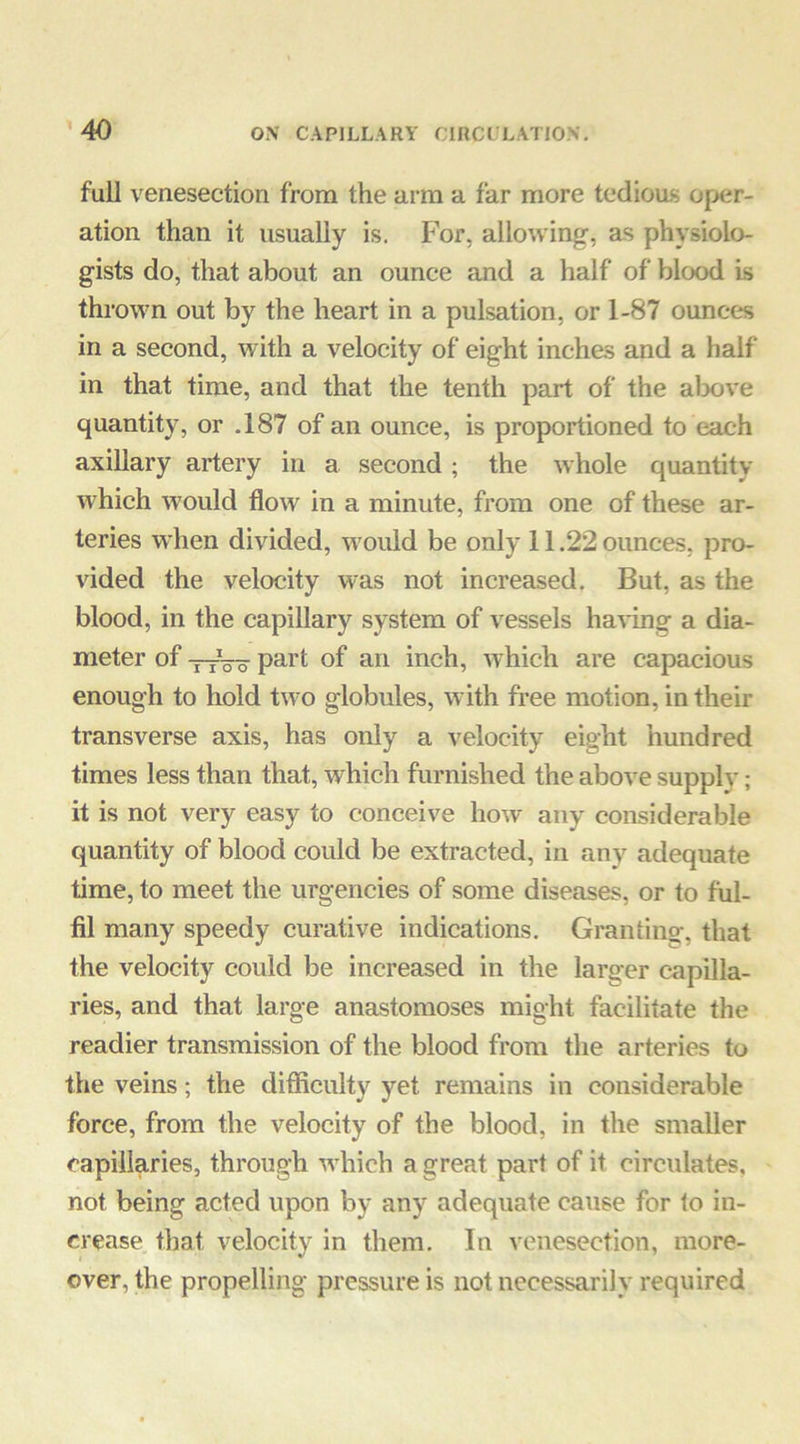 full venesection from the arm a far more tedious oper- ation than it usually is. For, allowing, as physiolo- gists do, that about an ounce and a half of blood is thrown out by the heart in a pulsation, or 1-87 ounces in a second, with a velocity of eight inches and a half in that time, and that the tenth part of the al30ve quantity, or .187 of an ounce, is proportioned to each axillary artery in a second; the whole quantity which would flow in a minute, from one of these ar- teries when divided, would be only 11.22 ounces, pro- vided the velocity was not increased. But, as the blood, in the capillary system of vessels having a dia- meter of ttVo of an inch, which are capacious enough to hold two globules, with free motion, in their transverse axis, has only a velocity eight hundred times less than that, which furnished the above supply; it is not very easy to conceive how any considerable quantity of blood could be extracted, in any adequate time, to meet the urgencies of some diseases, or to ful- fil many speedy curative indications. Granting, that the velocity could be increased in the larger capilla- ries, and that large anastomoses might facilitate the readier transmission of the blood from the arteries to the veins; the difficulty yet remains in considerable force, from the velocity of the blood, in the smaller capillaries, through wdiich a great part of it circulates, not being acted upon by any adequate cause for to in- crease that velocity in them. In venesection, more- over, the propelling pressure is not necessarily required