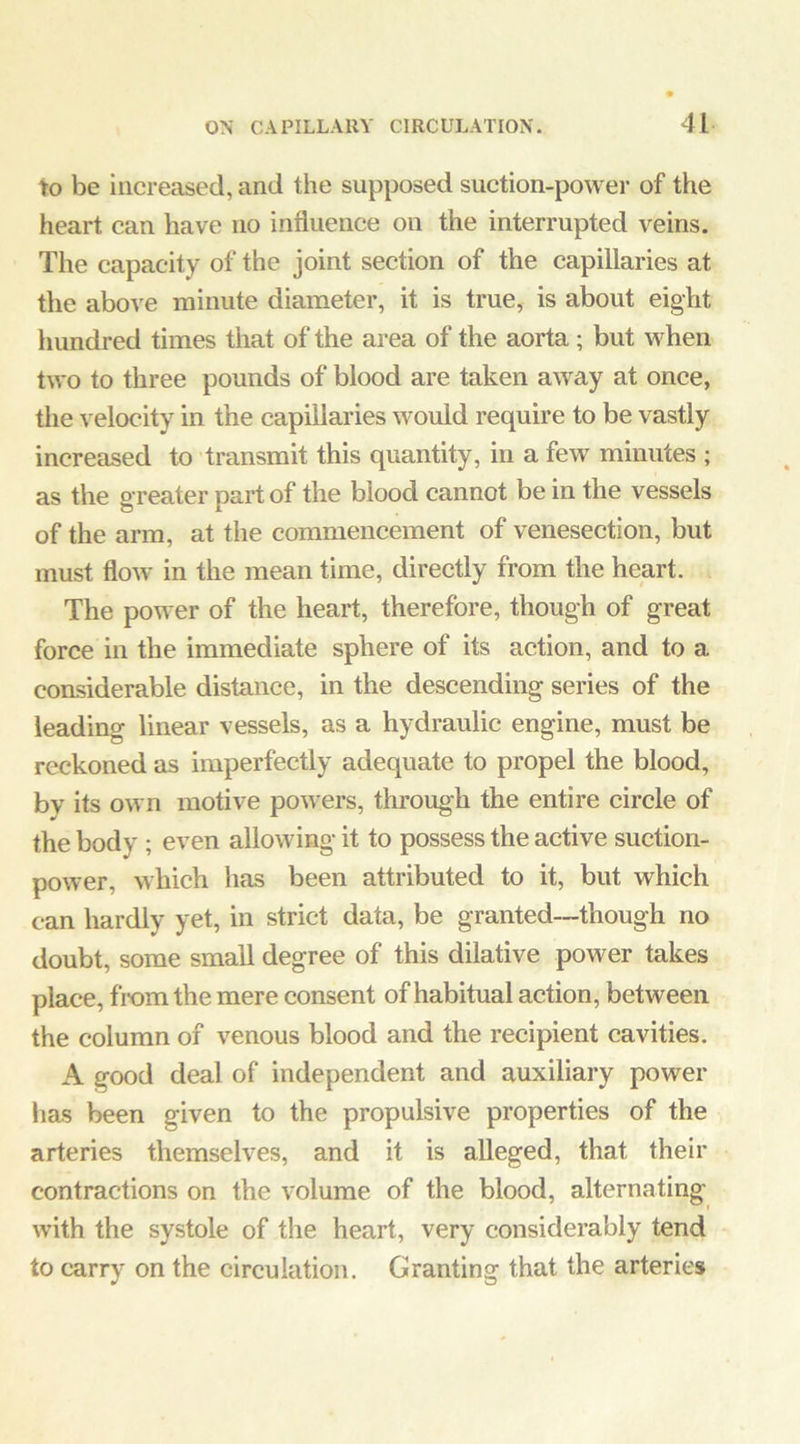 to be increased, and the supposed suction-powei’ of the heart can have no influence on the interrupted veins. The capacity of the joint section of the capillaries at the above minute diameter, it is true, is about eight hundred times that of the area of the aorta; but -when two to three pounds of blood are taken away at once, the velocity in the capillaries would require to be vastly increased to transmit this quantity, in a few minutes ; as the greater part of the blood cannot be in the vessels of the arm, at the commencement of venesection, but must floAv in the mean time, directly from the heart. The power of the heart, therefore, though of great force in the immediate sphere of its action, and to a considerable distance, in the descending series of the leading linear vessels, as a hydraulic engine, must be reckoned as imperfectly adequate to propel the blood, by its own motive powers, through the entire circle of the body ; even allowing it to possess the active suction- power, which has been attributed to it, but which can hardly yet, in strict data, be granted—though no doubt, some small degree of this dilative power takes place, from the mere consent of habitual action, between the column of venous blood and the recipient cavities. A good deal of independent and auxiliary power has been given to the propulsive properties of the arteries themselves, and it is alleged, that their contractions on the volume of the blood, alternating' with the systole of the heart, very considerably tend to carry on the circulation. Granting that the arteries