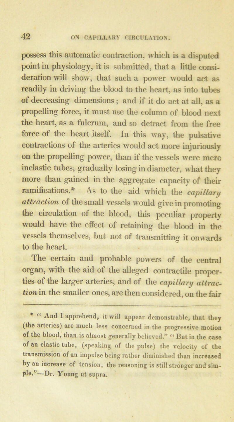 possess this automatic contraction, ^^'hich is a disputed point in physiology, it is submitted, that a little coasi- deration will show, that such a power would act as readily in driving the blood to the heart, as into tubes of decreasing dimensions; and if it do act at all, as a propelling force, it must use the column of blood next the heart, as a fulcrum, and so detract from the free force of the heart itself. In this way, the puLsatiA'e contractions of the arteries would act more injuriously on the propelling power, than if the vessels were mere inelastic tubes, gradually losing in diameter, what they more than gained in the aggregate capacity of their ramifications.* As to the aid which the capillary attraction of the small vessels would give in promoting the circulation of the blood, this peculiar property would have the effect of retaining the blood in the vessels themselves, but not of transmittino- it on\^-ards to the heart. The certain and probable powers of the central organ, with the aid of the alleged contractile proper- ties of the larger arteries, and of the capillary attrac- tion in the smaller ones, are then considered, on the fair • “ And I apprehend, it will appear demonstrable, that they (the arteries) are much less concerned in the progressive motion of the blood, than is almost generally believed.” “ But in the case of an elastic tube, (speaking of the pulse) the velocity of the transmission of an impulse being rather diminished than increased by an increase of tension, the reasoning is still stronger and sim- pi®-”—Dr. Young ut supra.