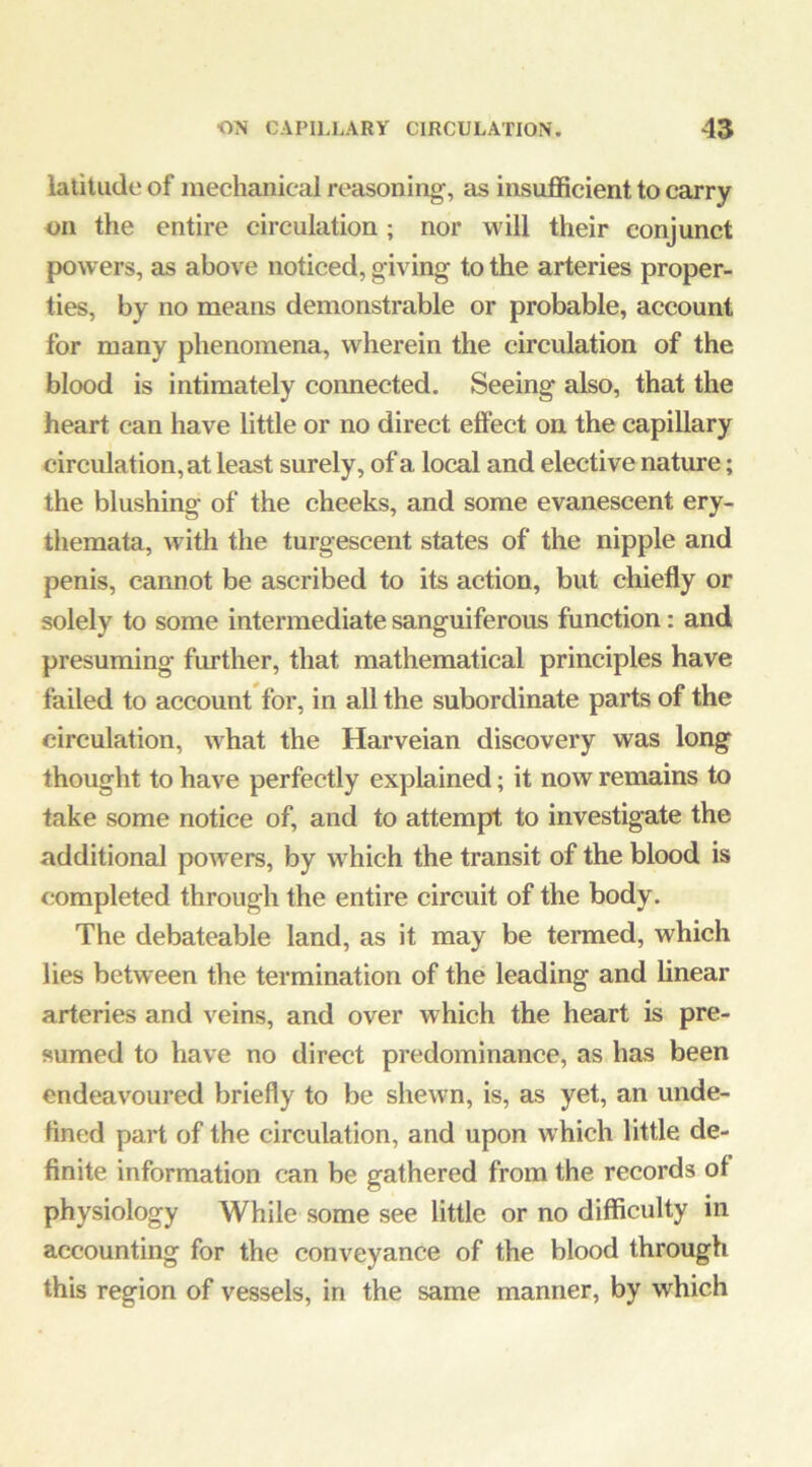 latitude of mechanical reasoning, as insufficient to carry on the entire circulation ; nor will their conjunct powers, as above noticed, giving to the arteries proper- ties, by no means demonstrable or probable, account for many phenomena, wherein the circulation of the blood is intimately connected. Seeing also, that the heart can have little or no direct eflFect on the capillary circulation, at least surely, of a local and elective nature; the blushing of the cheeks, and some evanescent ery- themata, with the turgescent states of the nipple and penis, cannot be ascribed to its action, but chiefly or solely to some intermediate sanguiferous function: and presuming further, that mathematical principles have failed to account for, in all the subordinate parts of the circulation, what the Harveian discovery was long thought to have perfectly explained; it now remains to take some notice of, and to attempt to investigate the additional powers, by which the transit of the blood is completed through the entire circuit of the body. The debateable land, as it may be termed, which lies between the termination of the leading and linear arteries and veins, and over which the heart is pre- sumed to have no direct predominance, as has been endeavoured briefly to be shewn, is, as yet, an unde- fined part of the circulation, and upon which little de- finite information can be gathered from the records of physiology While some see little or no difficulty in accounting for the conveyance of the blood through this region of vessels, in the same manner, by which
