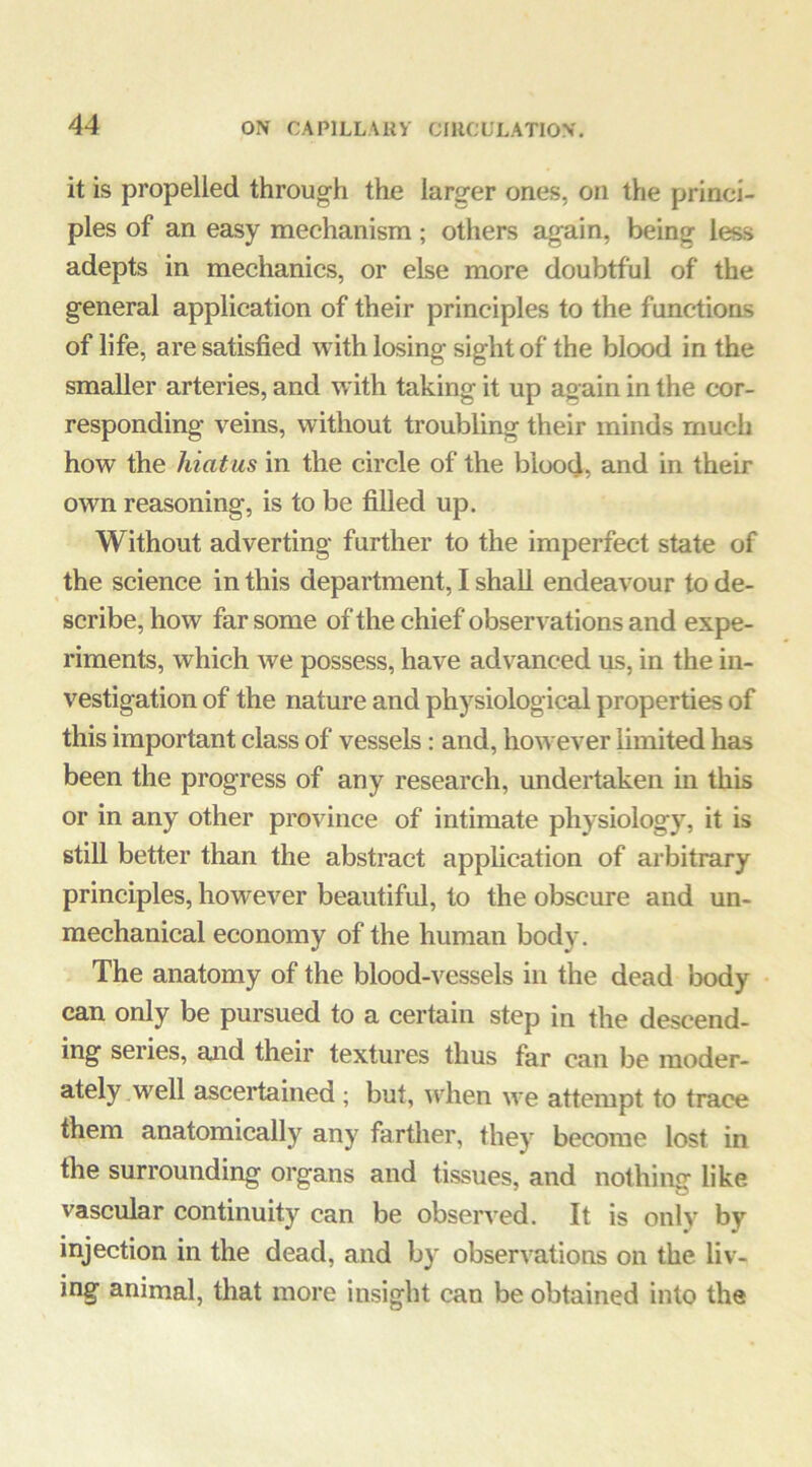 it is propelled through the larger ones, on the princi- ples of an easy mechanism; others again, being less adepts in mechanics, or else more doubtful of the general application of their principles to the functions of life, are satisfied with losing sight of the blood in the smaller arteries, and with taking it up again in the cor- responding veins, without troubling their minds much how the hiatus in the circle of the blood, and in then- own reasoning, is to be filled up. Without adverting further to the imperfect state of the science in this department, I shall endeavour to de- scribe, how far some of the chief observations and expe- riments, which we possess, have advanced us, in the in- vestigation of the nature and physiological properties of this important class of vessels: and, however limited has been the progress of any research, undertaken in this or in any other province of intimate physiology, it is still better than the abstract application of arbitrary principles, however beautiful, to the obscure and un- mechanical economy of the human body. The anatomy of the blood-vessels in the dead lx)dy can only be pursued to a certain step in the descend- ing series, and their textures thus far can be moder- ately well ascertained ; but, u4ien we attempt to trace them anatomically any farther, they become lost in the surrounding organs and tissues, and nothing like vascular continuity can be observed. It is only by injection in the dead, and by observations on the liv- ing animal, that more insight can be obtained into the