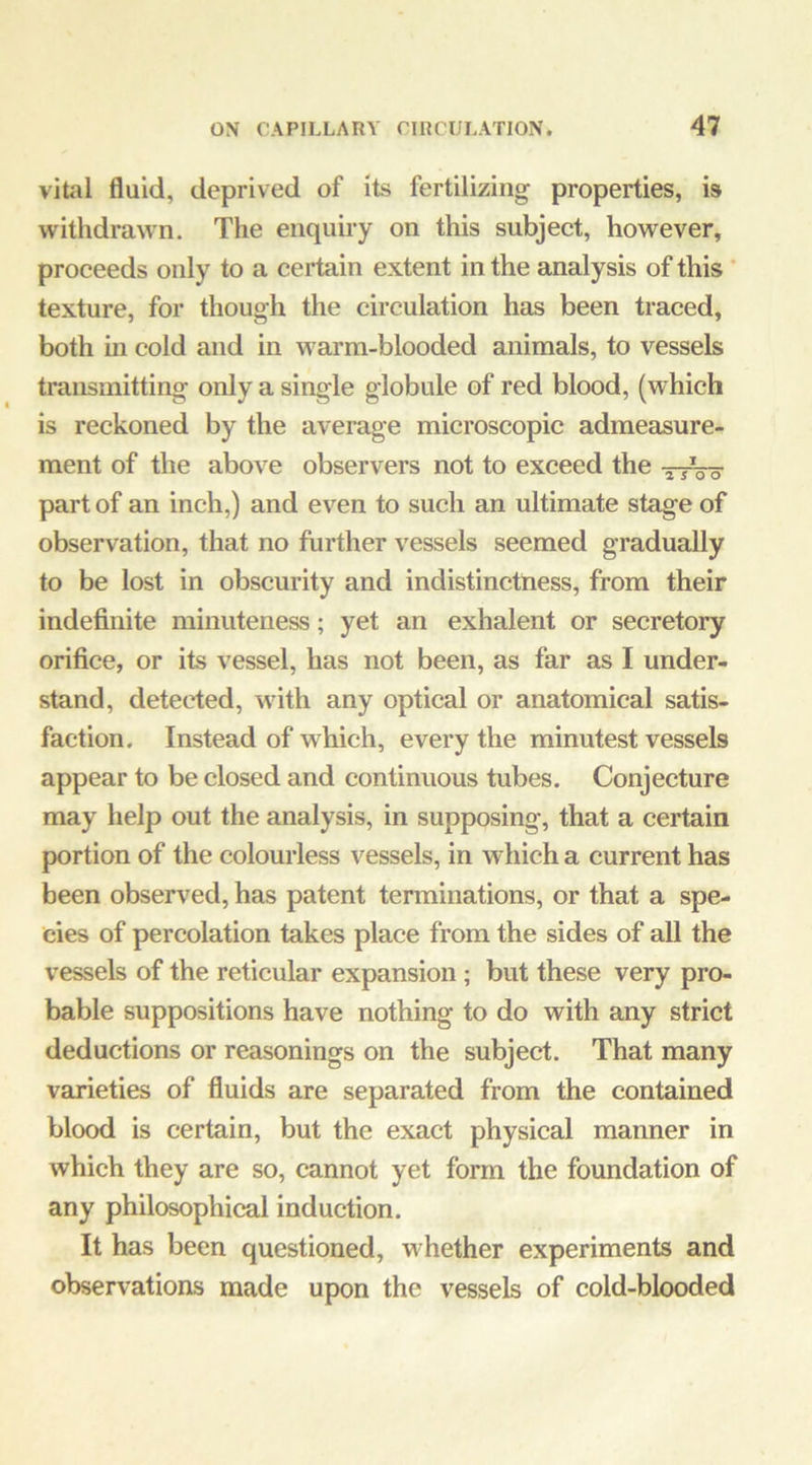 vital fluid, deprived of its fertilizing properties, is withdrawn. The enquiry on this subject, however, proceeds only to a certain extent in the analysis of this ’ texture, for though the circulation has been traced, both ui cold and in warm-blooded animals, to vessels transmitting only a single globule of red blood, (which is reckoned by the average microscopic admeasure- ment of the above observers not to exceed the j-jVo part of an inch,) and even to such an ultimate stage of observation, that no further vessels seemed gradually to be lost in obscurity and indistinctness, from their indefinite minuteness; yet an exhalent or secretory orifice, or its vessel, has not been, as far as I under- stand, detected, wuth any optical or anatomical satis- faction. Instead of which, every the minutest vessels appear to be closed and continuous tubes. Conjecture may help out the analysis, in supposing, that a certain portion of the colourless vessels, in wliich a current has been observed, has patent terminations, or that a spe- cies of pereolation takes place from the sides of all the vessels of the reticular expansion; but these very pro- bable suppositions have nothing to do with any strict deductions or reasonings on the subject. That many varieties of fluids are separated from the contained blood is certain, but the exact physical manner in which they are so, cannot yet form the foundation of any philosophical induction. It has been questioned, whether experiments and observations made upon the vessels of cold-blooded