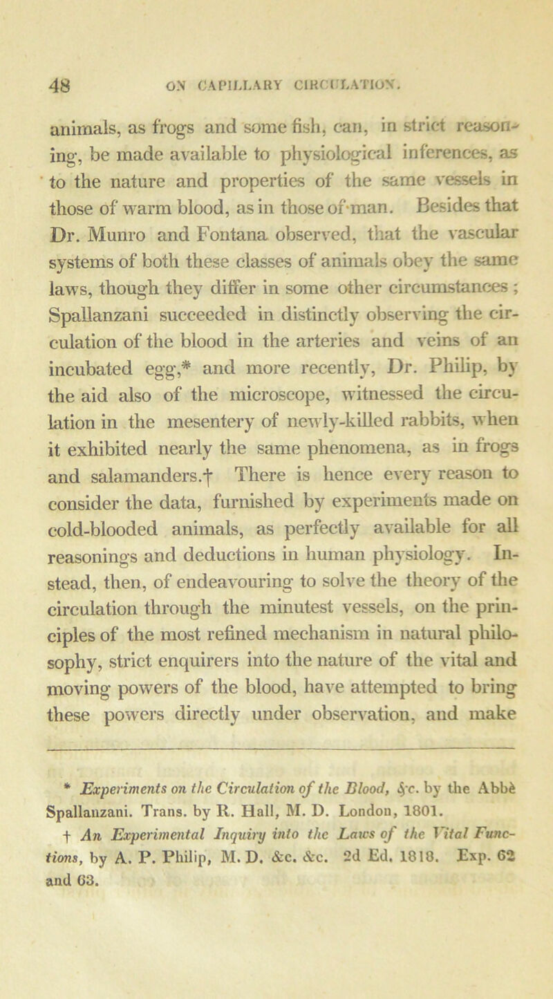 animals, as frogs and some fish, can, in strict reason-' ing, be made available to physiological inferences, as ■ to the nature and properties of the same vessels in those of warm blood, as in those of‘man. Besides that Dr. Munro and Fontana observed, that the vascular systems of both these classes of animals obey the same laws, though they differ in some other circumstances ; Spallanzani succeeded in distinctly observing the cir- culation of the blood in the arteries and veins of an incubated egg,* and more recently. Dr. Philip, by the aid also of the microscope, witnessed the circu- lation in the mesentery of newly-killed rabbits, when it exhibited nearly the same phenomena, as in frogs and salamanders.-j* There is hence every reason to consider the data, furnished by experiments made on cold-blooded animals, as perfectly available for all reasonings and deductions in human physiology. In- stead, then, of endeavouring to solve the theory of the circulation through the minutest vessels, on the prin- ciples of the most refined mechanism in natural philo- sophy, strict enquirers into the nature of the vital and moving powers of the blood, have attempted to bring these powers directly under observation, and make * Experiments on the Circulation of the Blood, 4'c. by the Abb^ Spallanzani. Trans, by R. Hall, M. D. London, 1801. t An Experimental Inquiry into the Laics of the Vital Func- tions, by A. P. Philip, M. D. &c, &c. 2d Ed, 1818. Exp. 62 and 63.