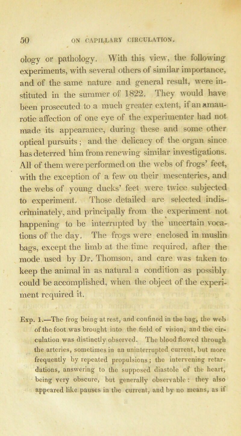 ology or pathology. With this view, the following experiments, with several others of similar importance, and of the same nature and general result, were in- stituted in the summer of 1822. They would have been prosecuted to a much greater extent, if an amau- rotic affection of one eye of the experimenter had not made its appearance, during these and some other optical pursuits ; and the delicacy of the organ since has deterred him from renewing similar investigations. All of them were performed on the webs of frogs’ feet, with the exception of a few on their mesenteries, and the webs of young ducks’ feet were twice subjected to experiment. Those detailed are selected indis- criminately, and principally from the experhnent not happening to be interrupted by the micertain voca- tions of the day. The frogs were enclosed in muslin bags, except the limb at the time required, after the mode used by Dr. Thomson, and care was taken to keep the animal in as natural a condition as possibly could be accomplished, when the object of the experi- ment required it. Exp. 1.—^The frog being at rest, and confined in the bag, the web of the foot was brought into the field of vision, and the cir- culation was distinctly observed. The blood flowed through the arteries, sometimes in an uninterrupted current, but more frequently by repeated propulsions; the intervening retar- dations, answering to the supposed diastole of the heart, being very obscure, but generally observable : they also appeared like pauses in the current, and by no means, as if