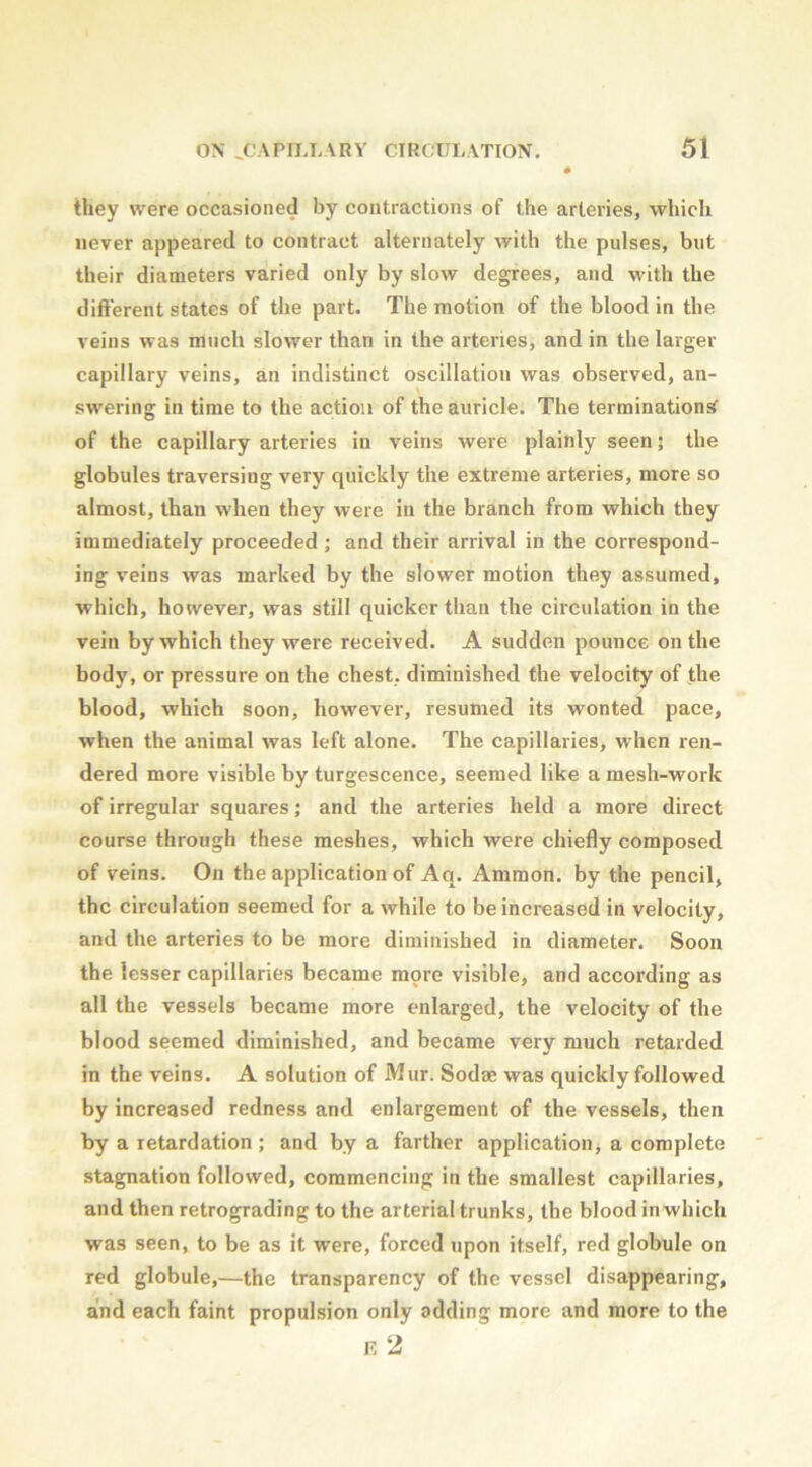 they were occasioned by contractions of the arteries, which never appeared to contract alternately with the pulses, but their diameters varied only by slow degrees, and with the different states of the part. The motion of the blood in the veins was much slower than in the arteries, and in the larger capillary veins, an indistinct oscillation was observed, an- swering in time to the action of the auricle. The termination^ of the capillary arteries in veins were plainly seen; the globules traversing very quickly the extreme arteries, more so almost, than when they were in the branch from which they immediately proceeded; and their arrival in the correspond- ing veins was marked by the slower motion they assumed, which, however, was still quicker than the circulation in the vein by which they were received. A sudden pounce on the body, or pressure on the chest, diminished the velocity of the blood, which soon, however, resumed its wonted pace, when the animal was left alone. The capillaries, when ren- dered more visible by turgescence, seemed like a mesh-work of irregular squares; and the arteries held a more direct course through these meshes, which were chiefly composed of veins. On the application of Aq. Ammon, by the pencil, the circulation seemed for a while to be increased in velocity, and the arteries to be more diminished in diameter. Soon the lesser capillaries became more visible, and according as all the vessels became more enlarged, the velocity of the blood seemed diminished, and became very much retarded in the veins. A solution of Mur. Sodae was quickly followed by increased redness and enlargement of the vessels, then by a retardation; and by a farther application^ a complete stagnation followed, commencing in the smallest capillaries, and then retrograding to the arterial trunks, the blood inwhich was seen, to be as it were, forced upon itself, red globule on red globule,—the transparency of the vessel disappearing, and each faint propulsion only adding more and more to the F, 2