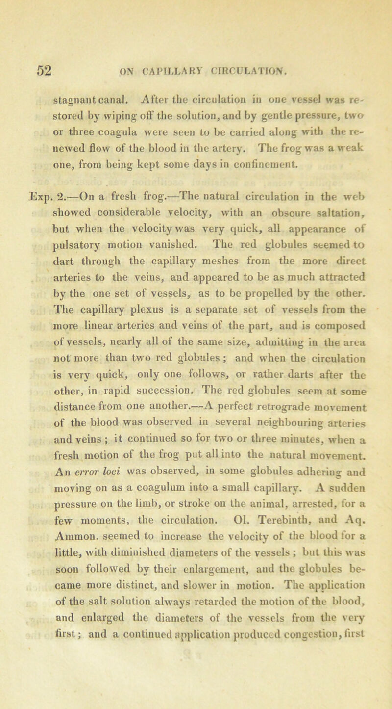 stagnant canal. After the circulation in one vessel was re- stored by wiping oft' the solution, and by gentle pressure, two or three coagula were seen to be carried along with the re- newed ftow of the blood in the artery. The frog was a weak one, from being kept some days in confinement. Exp. 2.—On a fresh frog.—The natural circulation in the web showed considerable velocity, with an obscure saltation, but when the velocity was very quick, all appearance of pulsatory motion vanished. The red globules seemed to dart through the capillary meshes from the more direct arteries to the veins, and appeared to be as much attracted by the one set of vessels, as to be propelled by the other. The capillary plexus is a separate set of vessels from the more linear arteries and veins of the part, and is composed of vessels, nearly all of the same size, admitting in the area not more than two red globules ; and when the circulation is very quick, only one follows, or rather darts after the other, in rapid succession. The red globules seem at some distance from one another.—A perfect retrograde movement of the blood was observed in several neighbouring arteries and veins ; it continued so for two or three minutes, when a fresh motion of the frog put all into the natural movement. An error loci was observed, in some globules adhering and moving on as a coagulum into a small capillary. A sudden pressure on the limb, or stroke on the animal, arrested, for a few moments, the circulation. 01. Terebinth, and Aq. Ammon, seemed to increase the velocity of the blood for a little, with diminished diameters of the vessels ; but this was soon followed by their enlargement, and the globules be- came more distinct, and slower in motion. The application of the salt solution always retarded the motion of the blood, and enlarged the diameters of the vessels from the very first; and a continued application produced congestion, first