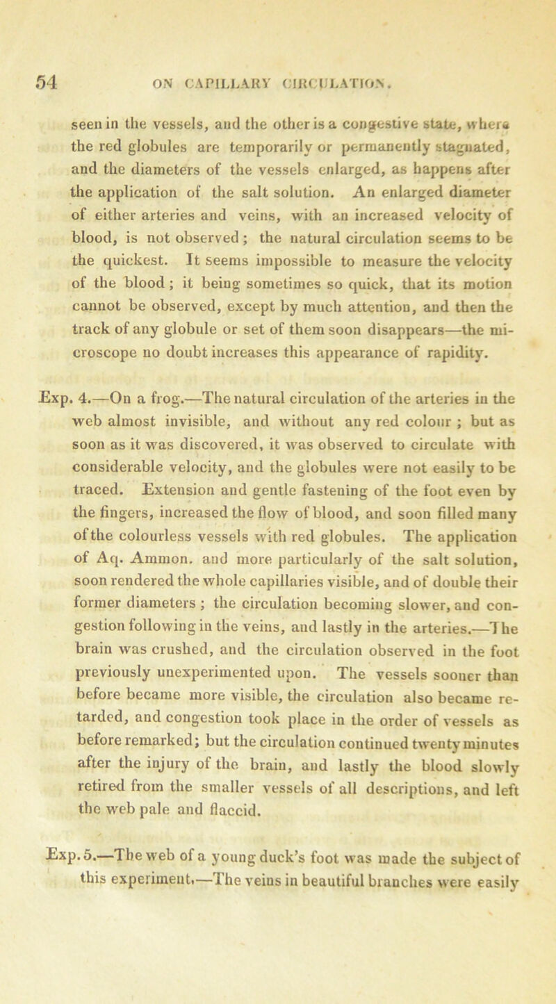 seen in the vessels, and the other is a congestive state, w herti the red globules are temporarily or permanently stagnated, and the diameters of the vessels enlarged, as happens after the application of the salt solution. An enlarged diameter of either arteries and veins, w^ith an increased velocity of blood, is not observed ; the natural circulation seems to be the quickest. It seems impossible to measure the velocity of the blood; it being sometimes so quick, that its motion cannot be observed, except by much attention, and then the track of any globule or set of them soon disappears—the mi- croscope no doubt increases this appearance of rapidity. Exp. 4.—On a frog.—The natural circulation of the arteries in the web almost invisible, and without any red colour ; but as soon as it was discovered, it was observed to circulate with considerable velocity, and the globules were not easily to be traced. Extension and gentle fastening of the foot even by the fingers, increased the flow of blood, and soon filled many of the colourless vessels with red globules. The application of Aq. Ammon, and more particularly of the salt solution, soon rendered the whole capillaries visible, and of double their former diameters ; the circulation becoming slower, and con- gestion following in the veins, and lastly in the arteries.—he brain was crushed, and the circulation observed in the foot previously unexperimented upon. The vessels sooner than before became more visible, the circulation also became re- tarded, and congestion took place in the order of vessels as before remarked; but the circulation continued twenty minutes after the injury of the. brain, and lastly the blood slowly retired from the smaller vessels of all descriptions, and left the web pale and flaccid. Exp. 5.—The web of a young duck’s foot was made the subject of this experiment.—The veins in beautiful branches were easily