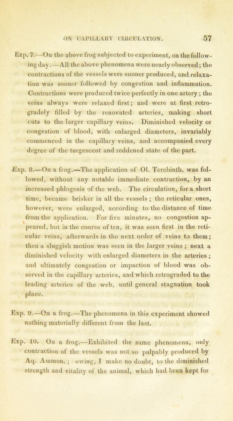 Exp. 7.—On the above frog subjected to experiment, on the follow- ing daj.—All the above phenomena were nearly observed; the contractions of the vessels were sooner produced, and relaxa- tion was sooner followed by congestion and indammation. Contractions were produced twice perfectly in one artery; the veins always were relaxed first; and were at first retro- gradely filled by the renovated arteries, making short cuts to the larger capillary veins. Diminished velocity or congestion of blood, with enlarged diameters, invariably commenced in the capillary veins, and accompanied every degree of the turgescent and reddened state of the part. Exp. 8.—On a frog.—The application of 01. Terebinth, was fol- lowed, without any notable immediate contraction, by an increased phlogosis of the web. The circulation, fora short time, became brisker in all the vessels ; the reticular ones, however, were enlarged, according to the distance of time from the application. For five minutes, no congestion ap- peared, but in the course of ten, it was seen first in the reti- cular veins, afterwards in the next order of veins to them; then a sluggish motion was seen in the larger veins ; next a diminished velocity with enlarged diameters in the arteries ; and ultimately congestion or impaction of blood was ob- served in the capillary arteries, and which retrograded to the leading arteries of the web, until general stagnation took place. Exp. 9.—On a frog.—The phenomena in this experiment showed nothing materially different from the last. Exp. 10. On a frog.—Exhibited the same phenomena, only contraction of the vessels was not so palpably produced by Aq. Arnraon. ; owing, F make no doubt, to the diminished strength and vitality of the animal, which had been kept for