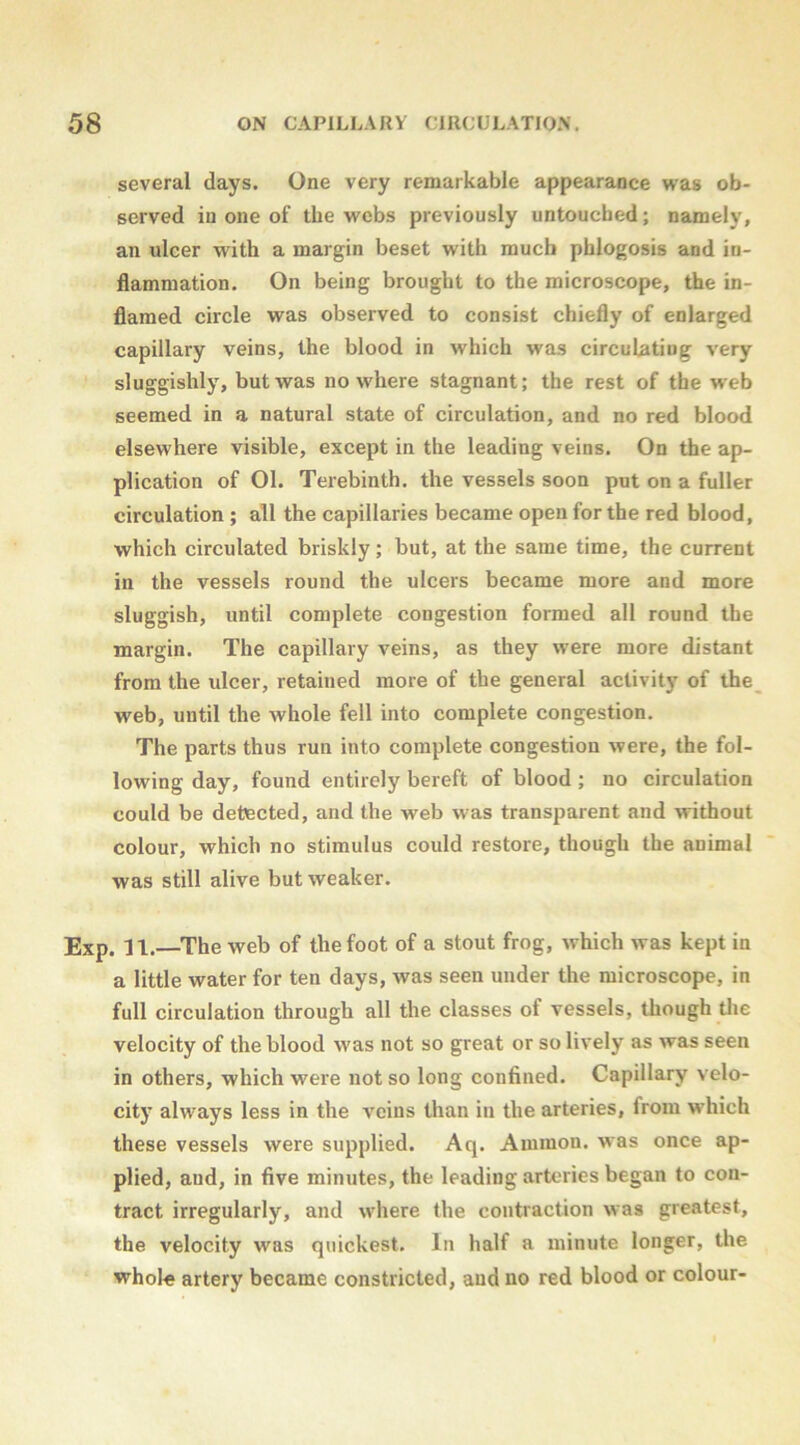 several days. One very remarkable appearance was ob- served in one of the webs previously untouched; namely, an ulcer with a margin beset with much phlogosis and in- flammation. On being brought to the microscope, the in- flamed circle was observed to consist chiefly of enlarged capillary veins, the blood in which was circuLatiug very sluggishly, but was nowhere stagnant; the rest of the w'eb seemed in a natural state of circulation, and no red blood elsewhere visible, except in the leading veins. On the ap- plication of 01. Terebinth, the vessels soon put on a fuller circulation ; all the capillaries became open for the red blood, which circulated briskly; but, at the same time, the current in the vessels round the ulcers became more and more sluggish, until complete congestion formed all round the margin. The capillary veins, as they were more distant from the ulcer, retained more of the general activity of the web, until the whole fell into complete congestion. The parts thus run into complete congestion were, the fol- lowing day, found entirely bereft of blood; no circulation could be detected, and the web w as transparent and without colour, which no stimulus could restore, though the animal was still alive but weaker. Exp. 11.—^The web of the foot of a stout frog, which was kept in a little water for ten days, was seen under the microscope, in full circulation through all the classes of vessels, though tlie velocity of the blood was not so great or so lively as was seen in others, which were not so long confined. Capillary velo- city always less in the veins than in the arteries, from w'hich these vessels were supplied. Aq. Ammon, was once ap- plied, and, in five minutes, the leading arteries began to con- tract irregularly, and where the contraction was greatest, the velocity was quickest. In half a minute longer, the whole artery became constricted, and no red blood or colour-