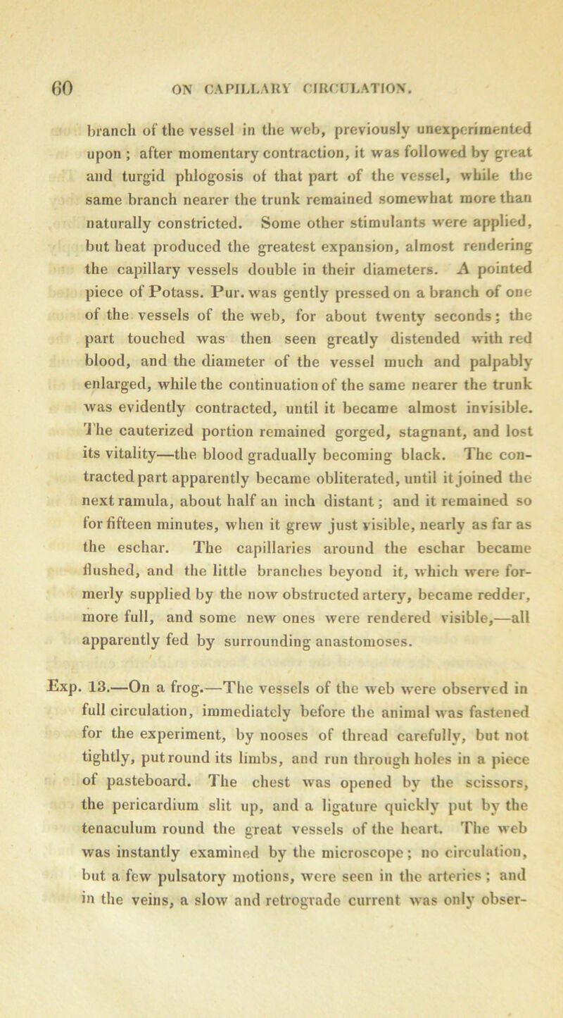 branch of the vessel in the web, previously unexperimented upon ; after momentary contraction, it was followed by great and turgid phlogosis of that part of the vessel, while the same branch nearer the trunk remained somewhat more than naturally constricted. Some other stimulants w’ere applied, blit heat produced the greatest expansion, almost rendering the capillary vessels double in their diameters. A pointed piece of Potass. Pur. was gently pressed on a branch of one of the vessels of the web, for about twenty seconds; the part touched was then seen greatly distended with red blood, and the diameter of the vessel much and palpably enlarged, while the continuation of the same nearer the trunk was evidently contracted, until it became almost invisible, 'i'he cauterized portion remained gorged, stagnant, and lost its vitality—the blood gradually becoming black. The con- tracted part apparently became obliterated, until it joined the next ramula, about half an inch distant; and it remained so for fifteen minutes, when it grew Just visible, nearly as far as the eschar. The capillaries around the eschar became hushed, and the little branches beyond it, which were for- merly supplied by the now obstructed artery, became redder, more full, and some new ones were rendered visible,—all apparently fed by surrounding anastomoses. Exp. 13.—On a frog.—The vessels of the web were observed in full circulation, immediately before the animal was fastened for the experiment, by nooses of thread carefully, but not tightly, put round its limbs, and run through holes in a piece of pasteboard. The chest was opened by the scissors, the pericardium slit up, and a ligature quickly put by the tenaculum round the great vessels of the heart. The web was instantly examined by the microscope; no circulation, but a few pulsatory motions, were seen in the arteries; and in the veins, a slow and retrograde current was only obser-