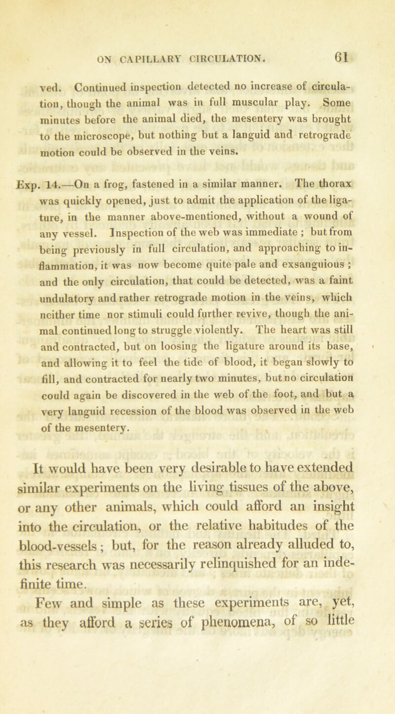 ved. Continued inspection detected no increase of circula- tion, though the animal was in full muscular play. Some minutes before the animal died, the mesentery was brought to the microscope, but nothing but a languid and retrograde motion could be observed in the veins. Exp. 14.—On a frog, fastened in a similar manner. The thorax was quickly opened, just to admit the application of the liga- ture, in the manner above-mentioned, without a wound of any vessel. Inspection of the web was immediate ; but from being previously in full circulation, and approaching to in- flammation, it was now become quite pale and exsanguious ; and the only circulation, that could be detected, was a faint undulatory and rather retrograde motion in the veins, which neither time nor stimuli could further revive, though the ani- mal continued long to struggle violently. The heart was still and contracted, but on loosing the ligature around its base, and allowing it to feel the tide of blood, it began slowly to fdl, and contracted for nearly two minutes, but no circulation could again be discovered in the web of the foot, and but a very languid recession of the blood was observed in the web of the mesentery. It would have been very desirable to have extended similar experiments on the living- tissues of the above, or any other animals, which could afford an insight into the circulation, or the relative habitudes of the blood-vessels; but, for the reason already alluded to, this research was necessarily relinquished for an inde- finite time. Few and simple as these experiments are, yet, as they afibrd a series of phenomena, of so little
