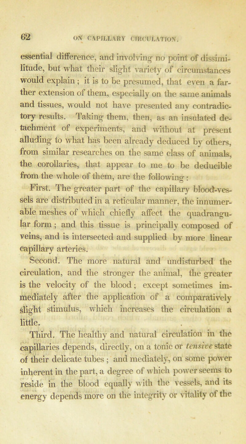 essential dilference, and involving no point of dissimi- litude, but what their slight variety of circumstances would explain ; it is to be presumed, that even a far- ther extension of them, especially on the same animals and tissues, would not have presented any contradic- tory results. Taking them, then, as an insulated de- tachment of experiments, and without at present aUuding to what has been already deduced by others, from similar researches on the same class of animals, the corollaries, that appear to me to be deducible fi’om the Avhole of them, are the following-: First. The greater part of the capillary blood-A*es- sels are distributed in a reticular manner, the innumer- able meshes of which chiefly affect the quadrangu- lar form; and this tissue is principally composed of veins, and is intersected and supplied by more linear capillary arteries. Second. The more natural and undisturbed the circulation, and the stronger the animal, the greater is the velocity of the blood; except sometimes im- mediately after the application of a comparatively slight stimulus, Avhich increases the circulation a little. Third. The healthy and natural circulation in the capillaries depends, directly, on a tonic or tensive state of their delicate tubes ; and mediateh-^ on some power inherent in the part, a degree of which poAVer seems to reside in the blood equally with the vessels, and its energy depends more on the integrity or vitality of the