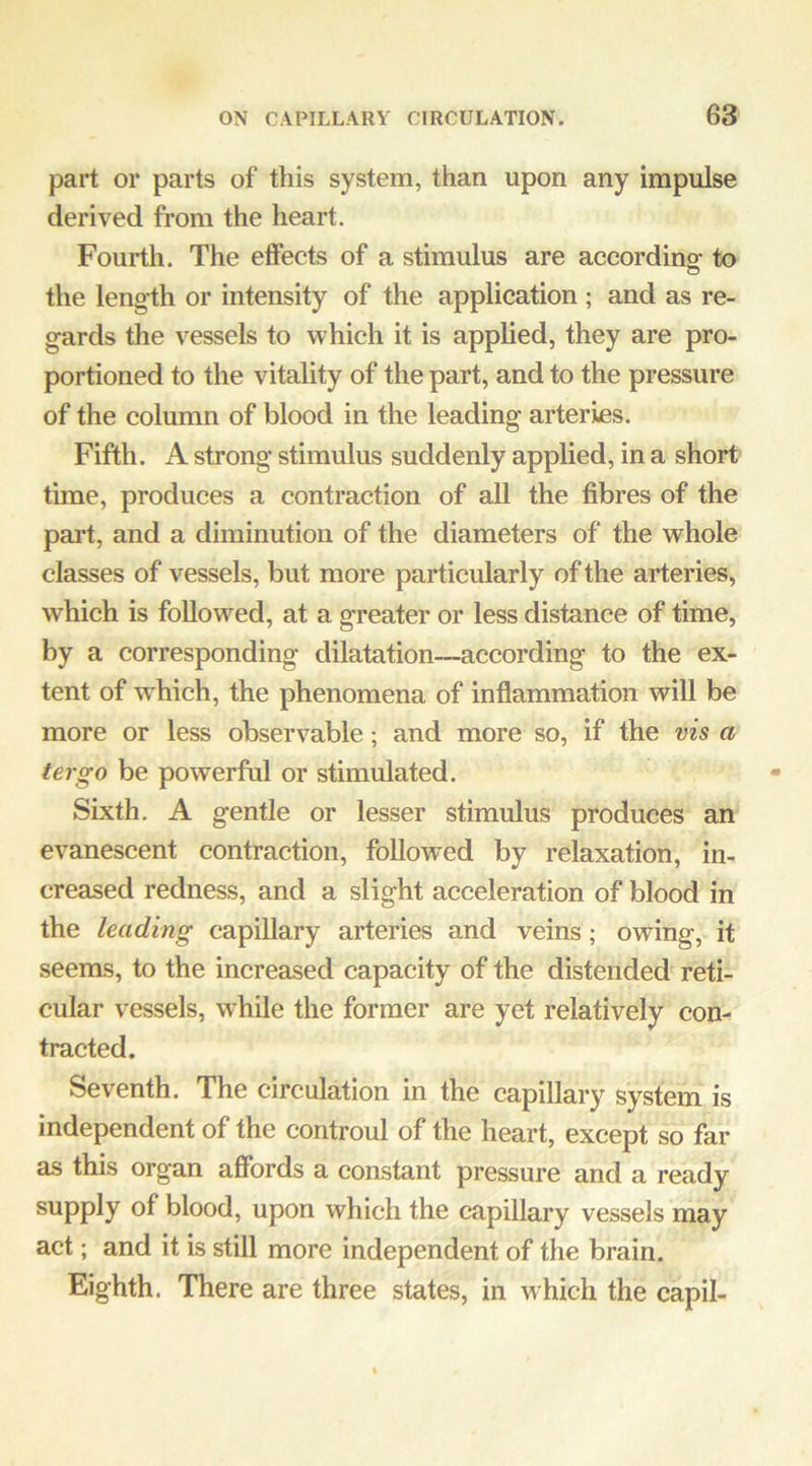 part or parts of this system, than upon any impulse derived from the heart. Fourth. The effects of a stimulus are accordinof to the length or intensity of the application ; and as re- gards the vessels to which it is applied, they are pro- portioned to the vitality of the part, and to the pressure of the column of blood in the leading arteries. Fifth. A strong stimulus suddenly applied, in a short time, produces a contraction of all the fibres of the part, and a diminution of the diameters of the whole classes of vessels, but more particularly of the arteries, which is followed, at a greater or less distance of time, by a corresponding dilatation—according to the ex- tent of which, the phenomena of inflammation will be more or less observable; and more so, if the vis a tergo be powerful or stimulated. Sixth. A gentle or lesser stimulus produces an evanescent contraction, followed by relaxation, in- creased redness, and a slight acceleration of blood in the leading capillary arteries and veins; owing, it seems, to the increased capacity of the distended reti- cular vessels, while the former are yet relatively con- tracted. Seventh. The circulation in the capillary system is independent of the controul of the heart, except so far as this organ afibrds a constant pressure and a ready supply of blood, upon which the capillary vessels may act; and it is still more independent of the brain. Eighth. There are three states, in which the capil-