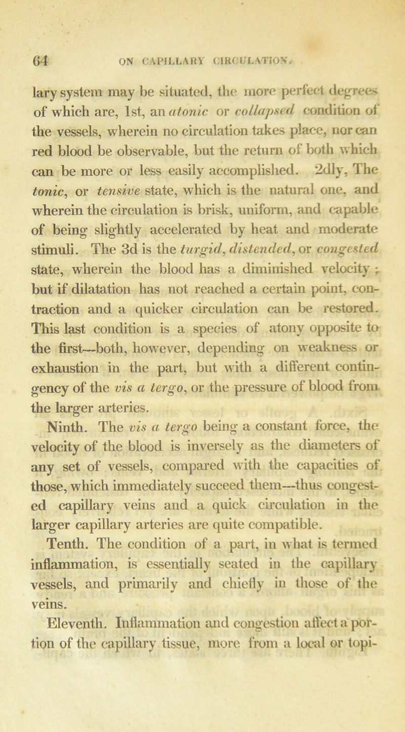 lary system may be situated, tlic more pi^rleet degrees of which are, 1st, an atonic or collapned condition of the vessels, wherein no circulation takes place, nor can red blood be observable, but the return of both which can be more or less easily accomplished. 2dly, The tonic^ or tensive state, which is the natural one, and wherein the circulation is brisk, uniform, and capable of being slightly accelerated by heat and moderate stimuli. The 3d is the turgid, distended, or congested state, wherein the blood has a diminished velocity but if dilatation has not reached a certain point, con- traction and a quicker circulation can be restored. This last condition is a species of atony opposite to the first—both, however, depending on weakness or exhaustion in the part, but with a difierent contin- gency of the vis a tergo, or the pressure of blood from the larger arteries. Ninth. The vis a tergo being a constant force, the velocity of the blood is inversely as the diameters of any set of vessels, compared with the capacities of those, which immediately succeed them—thus congest- ed capillary veins and a quick circulation in the larger capillary arteries are quite compatible. Tenth. The condition of a part, in what is termed inflammation, is essentially seated in the capillary vessels, and primarily and chiefiy in those of the veins. Eleventh. Inflammation and congestion aftect a por- tion of the capillary tissue, more f rom a local or topi-