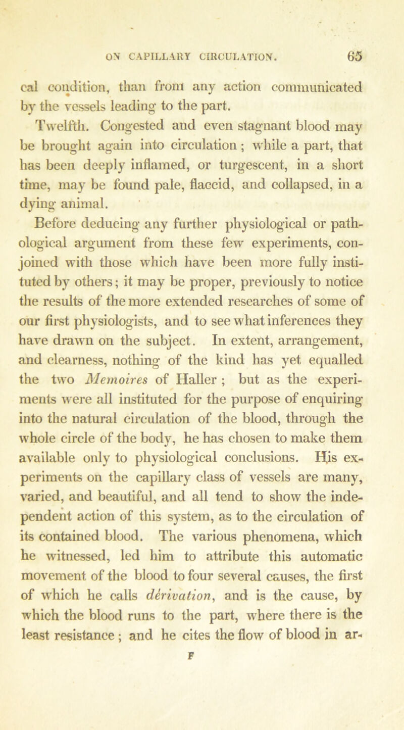 cal coiidition, than from any action communicated by tlie vessels leadinc^ to the part. Twelfth. Congested and even stagnant blood may be brought again into circulation; while a part, that has been deeply inflamed, or turgescent, in a short time, may be found pale, flaccid, and collapsed, in a dying animal. Before deducing any further physiological or path- ological argument from these few experiments, con- joined with those which have been more fully insti- tuted by others; it may be proper, previously to notice the results of the more extended researches of some of our first physiologists, and to see what inferences they have drawn on the subject. In extent, arrangement, and clearness, nothing of th.e kind has yet equalled the two Memoires of Haller ; but as the experi- ments were all instituted for the purpose of enquiring into the natural circulation of the blood, through the whole circle of the body, he has chosen to make them available only to physiological conclusions. His ex- periments on the capillary class of vessels are many, varied, and beautiful, and all tend to show the inde- pendent action of this system, as to the circulation of its contained blood. The various phenomena, which he witnessed, led him to attribute this automatic movement of the blood to four several causes, the first of which he calls dhivation, and is the cause, by which the blood runs to the part, where there is the least resistance; and he cites the flow of blood in ar- F