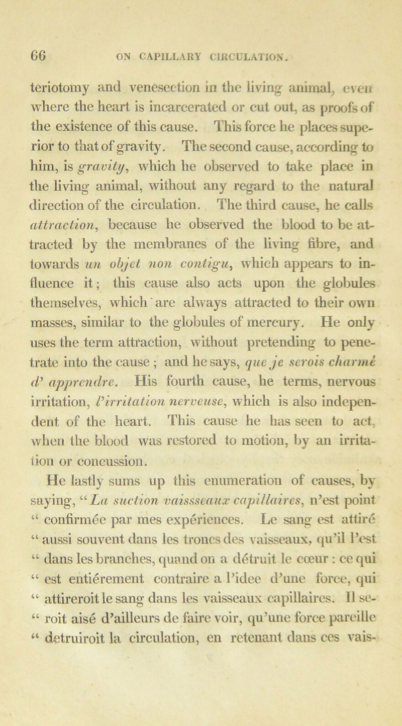 teriotomy and venesection in the living animal, even where the heart is incarcerated or cut out, a.s proofs of the existence of this cause. This force he places supe- rior to that of gravity. The second cause, according to him, is gravity^ which he observed to take place in the living animal, without any regard to the natural direction of the circulation. The third cause, he calls attraction, because he observed the blood to be at- tracted by the membranes of the living fibre, and towards an ohjet non contigu, which appears to in- fluence it; this cause also acts upon the globules themselves, which are always attracted to their own masses, similar to the globules of mercury. He only uses the term attraction, without pretending to pene- trate into the cause ; and he says, queje serois char me d’ apprendre. His fourth cause, he terms, nervous irritation, I'^irritation nerveuse, which is also indepen- dent of the heart. This cause he has seen to act, when the blood was restored to motion, by an irrita- tion or concussion. He lastly sums up this enumeration of causes, by saying, “Xu suction vaissscanx capUlaires, n’est point “ confirmee par mes experiences. Le sang est attire “ aussi souvent dans les troncsdes vaisseaux, qu’il I’est “ dans les branches, quand on a detruit le coeur: ce qui “ est entierement contraire a I’idee d’une force, qui “ attireroit le sang dans les vaisseaux capillaires. 11 se- “ roit aise d’ailleurs de faire voir, qu’une force pareille “ detruiroit la circulation, en retenant dans ces vais-