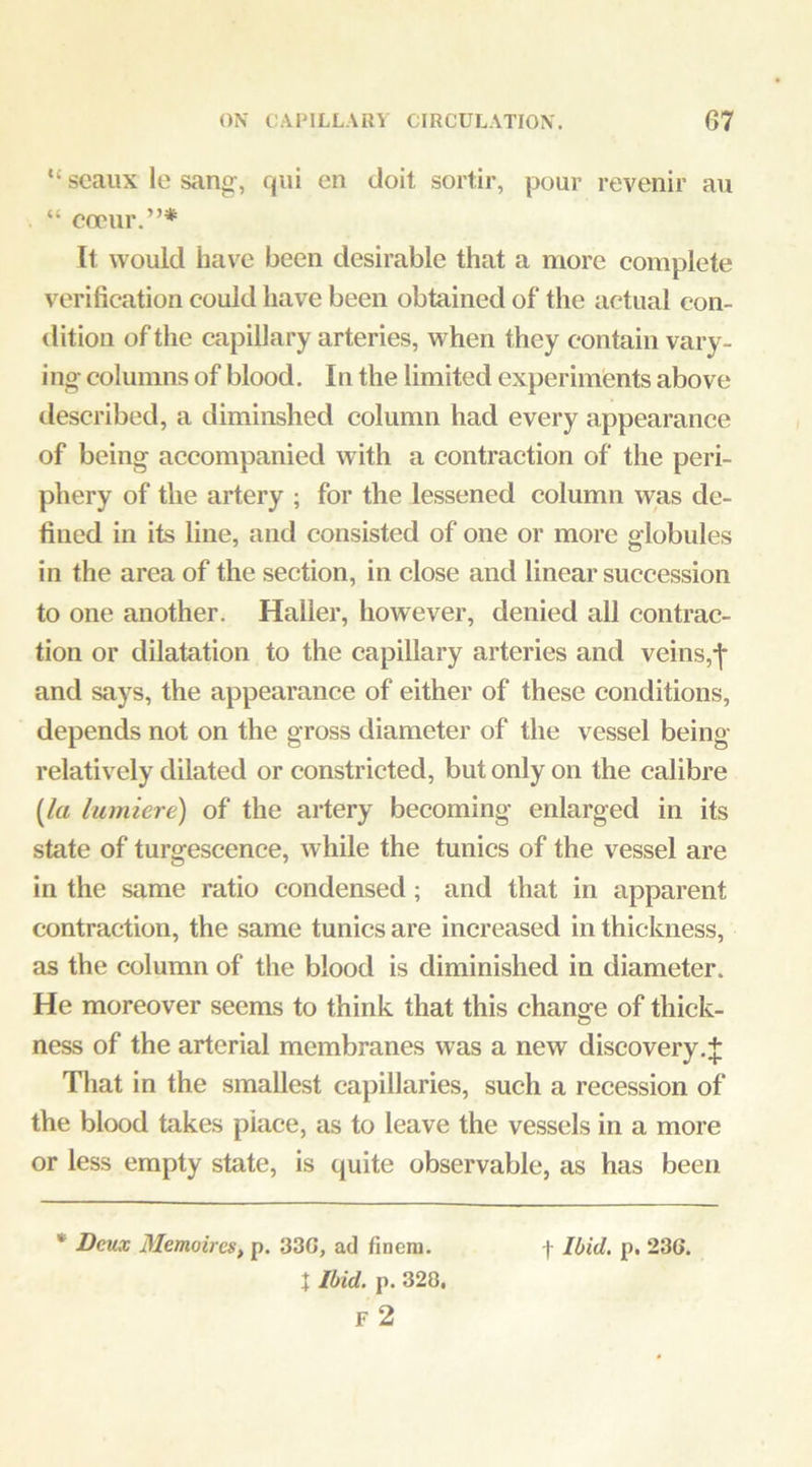 “ scaux le sang-, qiii en doit sortir, pour revenir au “ copur.”* It would have been desirable that a more complete verification could have been obtained of the actual con- dition of the capillary arteries, when they contain vary- ing; columns of blood. In the limited experiments above tlescribed, a diminshed column had every appearance of being accompanied with a contraction of the peri- phery of the artery ; for the lessened column was de- fined in its line, and consisted of one or more globules in the area of the section, in close and linear succession to one another. Haller, however, denied all contrac- tion or dilatation to the capillary arteries and veins,-|* and says, the appearance of either of these conditions, depends not on the gross diameter of the vessel being relatively dilated or constricted, but only on the calibre {la lumiere) of the artery becoming enlarged in its state of turgescence, while the tunics of the vessel are in the same ratio condensed; and that in apparent contraction, the same tunics are increased in thickness, as the column of the blood is diminished in diameter. He moreover seems to think that this change of thick- ness of the arterial membranes was a new discovery.J That in the smallest capillaries, such a recession of the blood takes place, as to leave the vessels in a more or less empty state, is quite observable, as has been t Ibid. p. 328.