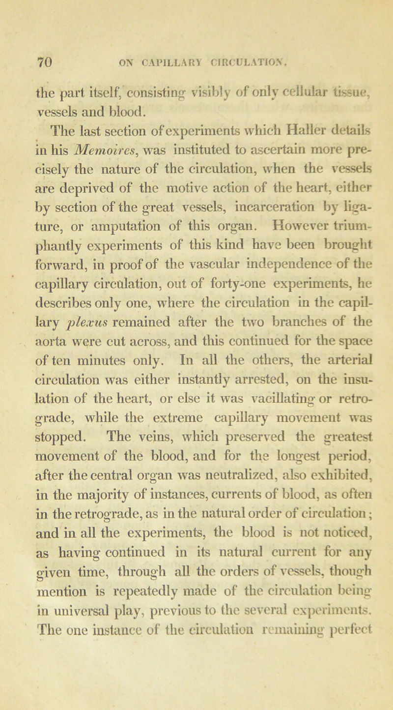 the part itself, consisting^ visibly of only cellular tissue, vessels and blood. The last section of experiments whieli Haller details in his Memoircs, v^^as instituted to ascertain more pre- cisely the nature of the circulation, when the vessels are deprived of the motive action of the heart, either by section of the great vessels, incarceration by liga- ture, or amputation of this organ. However trium- phantly experiments of this kind have been brought forward, in proof of the vascular independence of the capillary circulation, out of forty-one experiments, he describes only one, where the circulation in the capil- lary jilexus remained after the t\vo branches of the aorta were cut across, and this continued for the space of ten minutes only. In all the others, the arterial circulation was either instantly arrested, on the insu- lation of the heart, or else it was vacillatino- or retro- grade, while the extreme capillary movement was stopped. The veins, which preserved the greatest movement of the blood, and for the longest period, after the central organ was neutralized, also exhibited, in the majority of instances, currents of blood, as often in the retrograde, as in the natural order of circidation; and in all the experiments, the blood is not noticed, as having continued in its natural current for any given time, through all the orders of vessels, though mention is repeatedly made of the circulation being in universal play, previous to the several experiments. The one inskince of the circulation remaining perfect