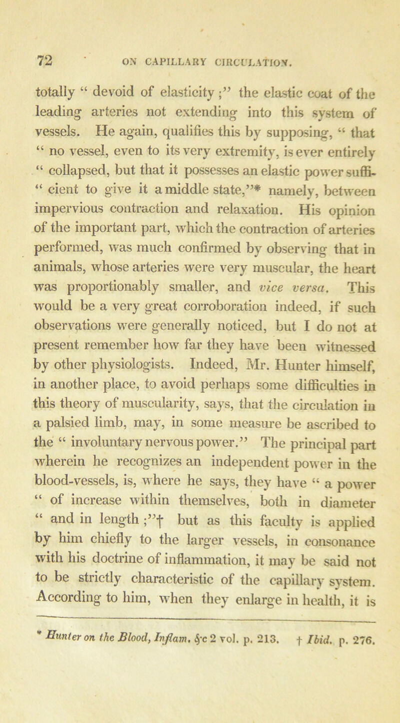 totally “ devoid of elasticity the elastic coat of tlie leading arteries not extending into this system of vessels. He again, qualifies this by supposing, “ that “ no vessel, even to its very extremity, is ever entirely “ collapsed, but that it possesses an elastic power suffi- “ cient to give it a middle state,”* namely, between impervious contraction and relaxation. His opinion of the important part, which the contraction of arteries performed, was much confirmed by observing that in animals, whose arteries were very muscular, the heart was proportionably smaller, and vice versa. This would be a very great corroboration indeed, if such observations w^ere generally noticed, but I do not at present remember how far they have been witnessed by other physiologists. Indeed, Mr. Hunter liimself, in another place, to avoid perhaps some difiiculties in this theory of muscularity, says, that the circulation iu a palsied limb, may, in some measure be ascribed to the “ involuntary nervous powder.” The principal part wherein he recognizes an independent power iu the blood-vessels, is, w here he says, they have “ a power “ of increase within themselves, both in diameter “ and in length but as this faculty is applied by him chiefly to the larger vessels, iu consonance with his doctrine of inflammation, it may be said not to be strictly characteristic of the capillary system. According to him, w^hen they enlarge in health, it is * Hunter on the Blood, Inflam. 2 vol. p. 213. f Ibid. p. 276.