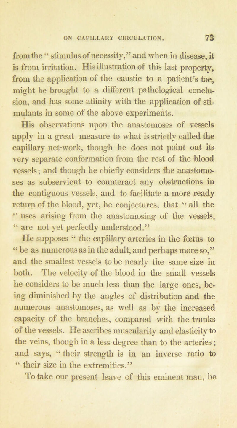 from the “ stimulus of necessity,’’ and when in disease, it is from irritation. His illustration of this last property, from the application of the caustic to a patient’s toe, might be brought to a different pathological conclu- sion, and has some affinity w ith the application of sti- mulants in some of the above experiments. His observations upon the anastomoses of vessels apply in a great measure to what is strictly called the capillary net-work, though he does not point out its very separate conformation from the rest of the blood vessels; and though he chiefly considers the anastomo- ses as subservient to counteract any obstructions in the contiguous vessels, and to facilitate a more ready return of the blood, yet, he conjectures, that “ all the “ uses arising from the anastomosing of the vessels, “ are not yet perfectly understood.” He supposes “ the capillary arteries in the foetus to “be as numerous as in the adult, and perhaps more so,” and the smallest vessels to be nearly the same size in botli. The velocity of the blood in the small vessels he considers to be much less than the large ones, be- ing diminished by the angles of distribution and the numerous anastomoses, as well as by the increased capacity of tlie branches, compared with the trunks of the vessels. He ascribes muscularity and elasticity to the veins, though in a less degree than to the arteries; and says, “ their strength is in an inverse ratio to “ their size in the extremities.” To take our present leave of this eminent man, he
