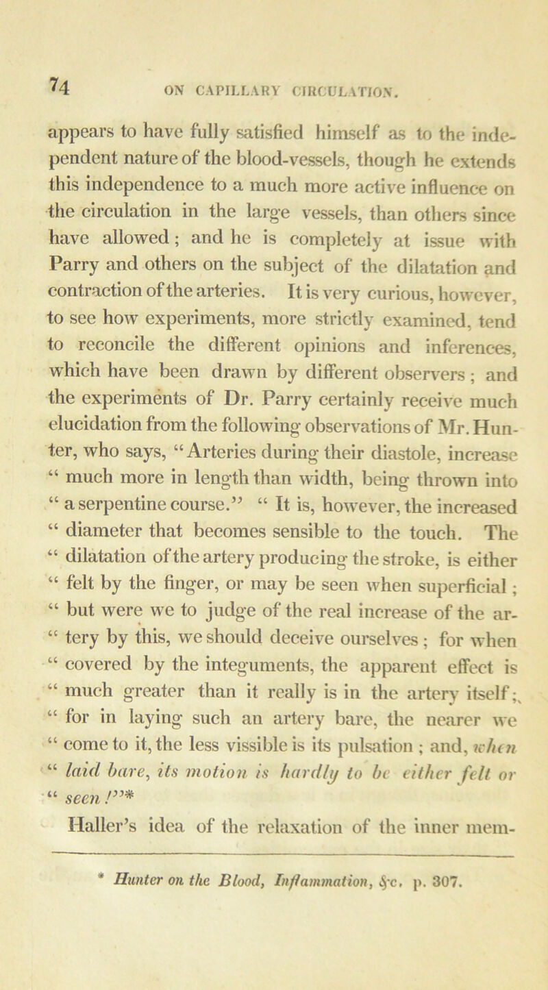 appears to have fully satisfied himself as to the inde- pendent nature of the blood-vessels, though he extends this independence to a much more active influence on the circulation in the large vessels, than others since have allowed; and he is completely at issue with Parry and others on the subject of the dilatation and contraction of the arteries. It is very curious, however, to see how experiments, more strictly examined, tend to reconcile the different opinions and inferences, which have been drawn by different observers ; and the experiments of Dr. Parry certainly receive much elucidation from the following observations of Mr. Hun- ter, who says, “Arteries during their diastole, increase “ much more in length than width, being thrown into “ a serpentine course.’ “ It is, however, the increased “ diameter that becomes sensible to the touch. The “ dilatation of the artery producing the stroke, is either “ felt by the finger, or may be seen when superficial; “ but were we to judge of the real increase of the ar- “ tery by this, we should deceive ourselves; for when “ covered by the integuments, the apparent effect is “ much greater than it really is in the artery itself;, “ for in laying such an artery bare, the nearer w c “ come to it, the less vissible is its pulsation ; and, ic/icti “ laid bare, its motion is hardly to be either felt or ■“ seen!”* Haller’s idea of the relaxation of the inner mem- * Hunter on the Blood, Inflammation, i§-c. p. 307.