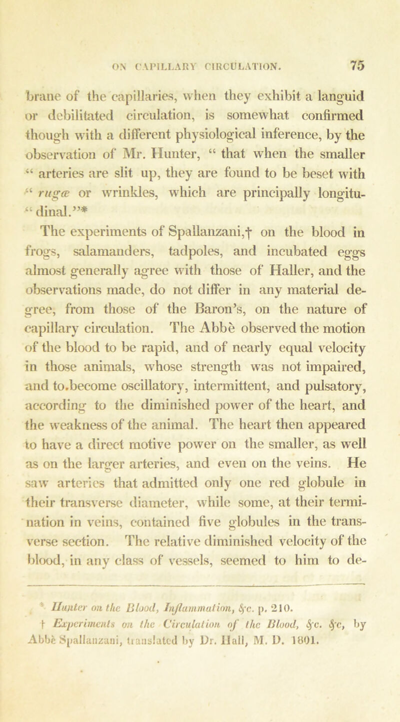 brane of the capillaries, when they exhibit a languid or debilitated circulation, is somewhat confirmed though with a different physiological inference, by the observation of Mr. Hunter, “ that when the smaller “ arteries are slit up, they are found to be beset with f-'- rugce or wrinkles, which are principally longitu- “ dinal.’’* The experiments of Spallanzani,-|- on the blood in frogs, salamanders, tadpoles, and incubated eggs almost generally agree with those of Haller, and the observations made, do not differ in any material de- gree, from those of the Baron’s, on the nature of capillary circulation. The Abbe observed the motion of the blood to be rapid, and of nearly equal velocity in those animals, whose strength was not impaired, and to.become oscillatory, intermittent, and pulsatory, according to the diminished power of the heart, and the weakness of the animal. The heart then appeared to have a direct motive power on the smaller, as well as on the larger arteries, and even on the veins. He saw’ arteries that admitted only one red globule in their transverse diameter, while some, at their termi- nation in veins, contained five globules in the trans- verse section. The relative diminished velocity of the l)lood, in any class of vessels, seemed to him to de- * Hunter on the Blood, Injlammulion, &fc. p, 210. Experiments on the Circulation of the Blood, ^c, by Abbe Spallanzani, tiaiiblatcd by Dr. Hall, M. D. 1801.