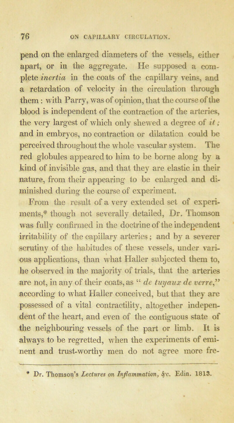 pend on the enlarged diameters of the vessels, either apart, or in the aggregate. He supposed a com- plete inertia in the coats of the capillary veias, and a retardation of velocity in the circulation through them: with Parry, was of opinion, that the course of the blood is independent of the contraction of the arteries, the very largest of which only shewed a degree of it; and in embryos, no contraction or dilatation could be perceived throughout the whole vascular system. The red globules appeared to him to be borne along by a kind of invisible gas, and that they are elastic in their nature, from their appearing to be enlarged and di- minished during the course of experiment. From the result of a very extended set of experi- ments,* though not severally detailed. Dr. Thomson was fully confirmed in the doctrine of the independent irritability of the capillary arteries; and by a severer scrutiny of the habitudes of these vessels, under vari- ous applications, than wdiat Haller subjected them to, he observed in the majority of trials, that the arteries are not, in any of their coats, as “ de tuyaux de verre,^* according to what Halier conceived, but that they are possessed of a vital contractility, altogether indepen- dent of the heart, and even of the contiguous state of the neighbouring vessels of the part or limb. It is always to be regretted, when the experiments of emi- nent and trust-worthy men do not agree more fre- * Dr. Thomson’s Lectures on Inflammation, 4'c. Edin. 1813.