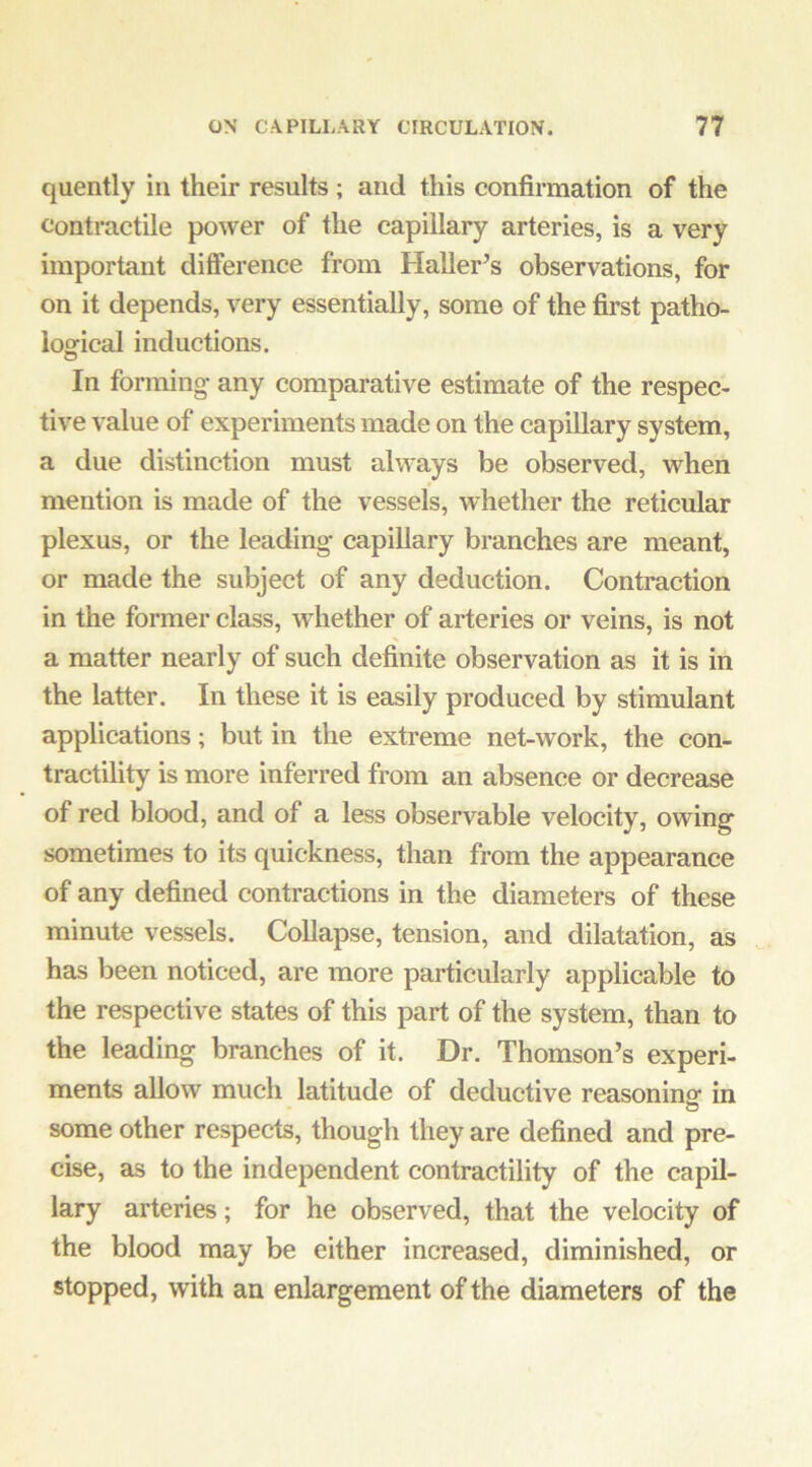 quently in their results ; and this confirmation of the Contractile power of the capillary arteries, is a very important difierence from Haller’s observations, for on it depends, very essentially, some of the first patho- ioffical inductions. In forming- any comparative estimate of the respec- tive value of experiments made on the capillary system, a due distinction must always be observed, when mention is made of the vessels, whether the reticular plexus, or the leading- capillary branches are meant, or made the subject of any deduction. Contraction in the former class, whether of arteries or veins, is not a matter nearly of such definite observation as it is in the latter. In these it is easily produced by stimulant applications; but in the extreme net-work, the con- tractility is more inferred from an absence or decrease of red blood, and of a less observable velocity, owing sometimes to its quickness, than from the appearance of any defined contractions in the diameters of these minute vessels. Collapse, tension, and dilatation, as has been noticed, are more particularly applicable to the respective states of this part of the system, than to the leading branches of it. Dr. Thomson’s experi- ments allow much latitude of deductive reasonino- in o some other respects, though they are defined and pre- cise, as to the independent contractility of the capil- lary arteries; for he observed, that the velocity of the blood may be either increased, diminished, or stopped, with an enlargement of the diameters of the
