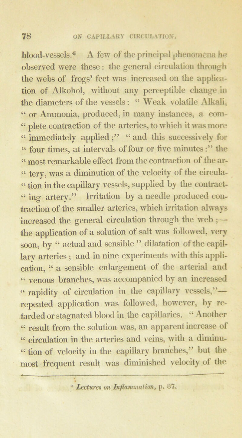 blood-vessels * A few of the principal phenomena h« observed were these: the general circulation through the webs of frogs’ feet was increased on the applica- tion of Alkohol, without any perceptible change in the diameters of the vessels: “ Weak volatile Alkali, “ or Ammonia, produced, in many instances, a c-om- “ plete contraction of the arteries, to which it was more “ immediately applied “ and this successively for “ four times, at intervals of four or five minutesthe “ most remarkable effect from the contraction of the ar- “ tery, was a diminution of the velocity of the circula- “ tion in the capillary vessels, supplied by the contract- “ ing artery.” Irritation by a needle produced c-ou- traction of the smaller arteries, which ii’ritation always increased the general circulation through the web ;— the application of a solution of salt was followed, very soon, by “ actual and sensible ” dilatation of the capil- lary arteries ; and in nine experiments with this appli- cation, “ a sensible enlargement of the arterial and “ venous branches, was accompanied by an increased “ rapidity of circulation in the capillary vessels,”— repeated application was followed, however, by re- tarded or stagnated blood in the capillaries. “ Another “ result from the solution was, an apparent increase of “ circulation in the arteries and veins, with a diminu- “ tion of velocity in the capillary branches,” but the most frequent result was diminished velocity of the * Lectures on Inflanunation, p. 87.