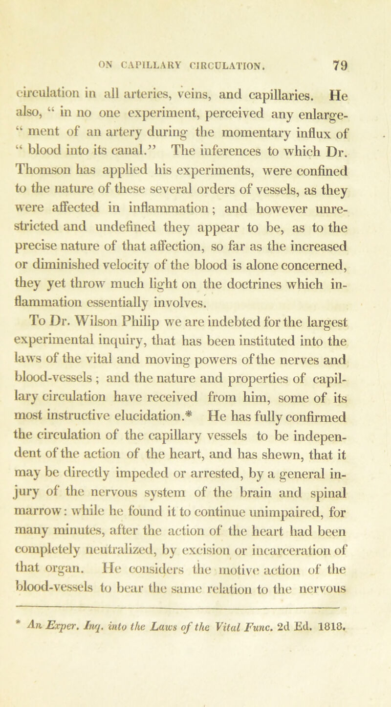 circulation in all arteries, veins, and capillaries. He also, “ in no one experiment, perceived any enlarge- “ ment of an artery during the momentary influx of “ blood into its canal.’’ The inferences to which Dr. Thomson has applied his experiments, were confined to the nature of these several orders of vessels, as they were affected in inflammation; and however unre- stricted and undefined they appear to be, as to the precise nature of that affection, so far as the increased or diminished velocity of the blood is alone concerned, they yet throw much light on the doctrines which in- flammation essentially involves. To Dr. Wilson Philip we are indebted for the largest experimental inquiry, that has been instituted into the laws of the vital and moving powers of the nerves and blood-vessels ; and the nature and properties of capil- lary circulation have received from him, some of its most instructive elucidation.* He has fully confirmed the circulation of the capillary vessels to be indepen- dent of the action of the heart, and has shewn, that it may be directly impeded or arrested, by a general in- jury of the nervous system of the brain and spinal marrow: while he found it to continue unimpaired, for many minutes, after the action of the heart had been completely neutralized, by excision or incarceration of that organ. He considers the motiv<; action of the blood-vessels to bear the same relation to the nervous * An, Exper. huj, into the Laws of the Vital Func. 2d Ed. 1818,