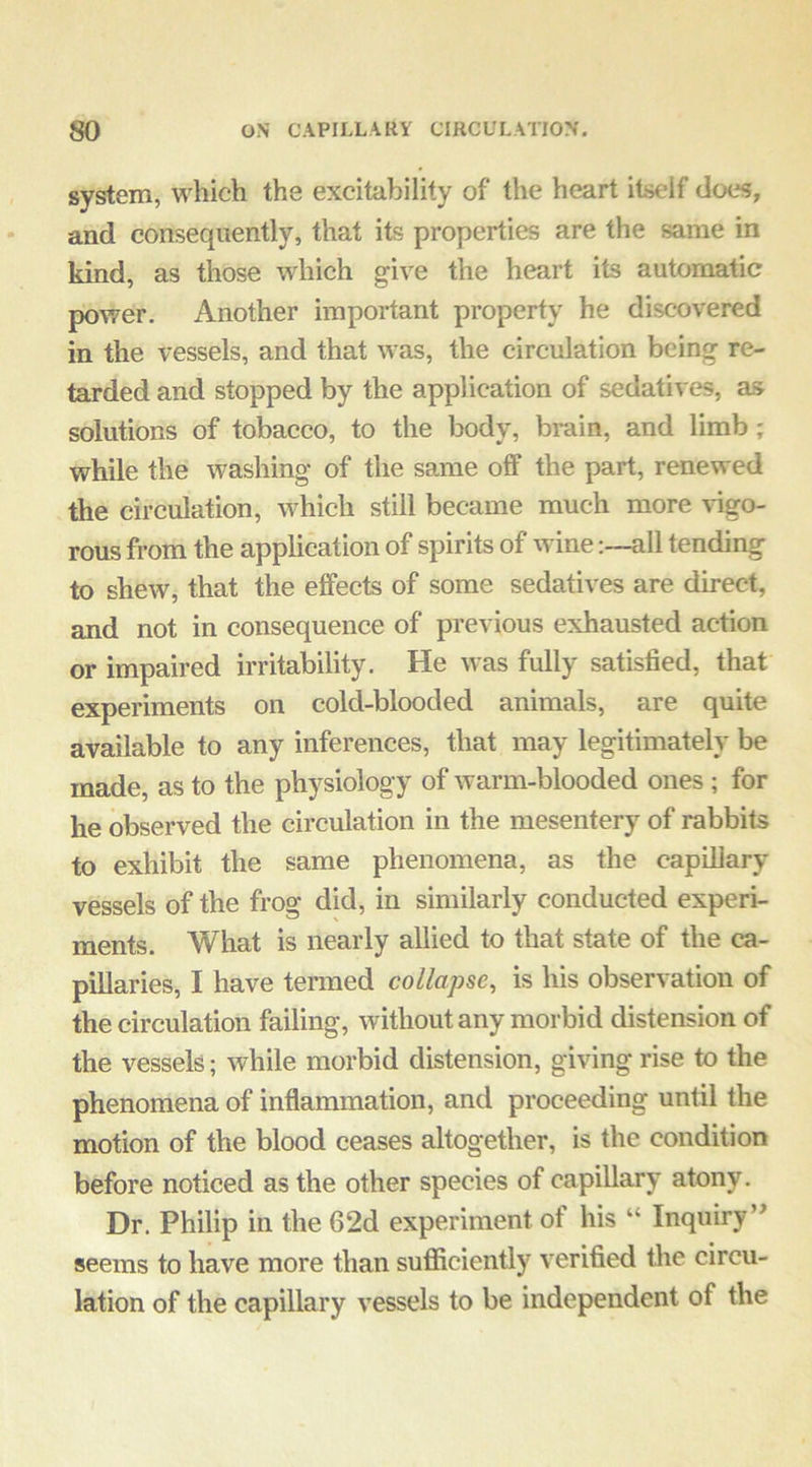 system, which the excitability of the heart itself does, and consequently, that its properties are the same in kind, as those which give the heart its automatic power. Another important property he discovered in the vessels, and that was, the circulation being re- tarded and stopped by the application of sedatives, as solutions of tobacco, to the body, brain, and limb; while the washing of the same off the part, renewed the circulation, which still became much more vigo- rous from the application of spirits of wineall tending to shew, that the effects of some sedatives are direct, and not in consequence of previous exhausted action or impaired irritability. He was fully satisfied, that experiments on cold-blooded animals, are quite available to any inferences, that may legitimately be made, as to the physiology of warm-blooded ones ; for he observed the circulation in the mesentery of rabbits to exhibit the same phenomena, as the capillary vessels of the frog did, in similarly conducted experi- ments. What is nearly allied to that state of the ca- pillaries, I have termed collapse, is his observation of the circulation failing, without any morbid distension of the vessels; while morbid distension, giving rise to the phenomena of inflammation, and proceeding until the motion of the blood ceases altogether, is the condition before noticed as the other species of capillary atony. Dr. Philip in the 62d experiment of his “ Inquiry’' seems to have more than sufficiently verified the circu- lation of the capillary vessels to be independent of the
