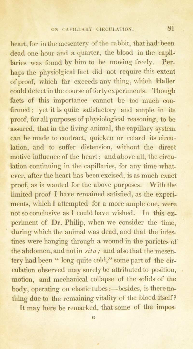 heart, for in the mesentery of the rabbit, that had' been dead one hour and a quarter, the blood in the capil- laries was found by him to be moving freely. Per- haps the physiolgical fact did not require this extent of proof, which far exceeds any thing, which Haller could detect in the course of forty experiments. Though facts of this importance cannot be too much con- firmed ; yet it is quite satisfactory and ample in its proof, for all purposes of physiological reasoning, to be assured, that in the living animal, the capillary system can be made to contract, quicken or retard its circu- lation, and to suffer distension, without the direct motive influence of the heart; and above all, the circu- lation continuing in the capillaries, for any time what- ever, after the heart has been excised, is as much exact proof, as is wanted for the above purposes. With the limited proof I have remained satisfied, as the experi- ments, which I attempted for a more ample one, were not so conclusive as I could have wished. In this ex- periment of Dr. Philip, when we consider the time, during which the animal was dead, and that the intes- tines were hanging through a wound in the parietes of the abdomen, and not in situ; and also that the mesen- tery had been “ long quite cold,^^ some part of the cir- culation observed may surely be attributed to position, . motion, and mechanical collapse of the solids of the body, operating on elastic tubes:—besides, is there no- thing due to the remaining vitality of the blood itself? It may here be remarked, that some of the impos- G