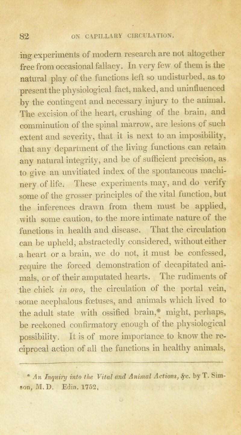 ing experiments of modern research are not altogether free from occasional fallacy. In very few of them is the natural play of the functions left so undisturbed, as to present the physiological fact, naked, and uninfluenced by the contingent and necessary injury to the animal. The excision of the hearty crushing of the brain, and comminution of the spinal marrow, are lesions of such extent and severity, that it is next to an imposibility, that any department of the living functions can retain any natural integrity, and be of sufficient precision, as to p-ive an unvitiated index of the spontaneous machi- nery of life. These experiments may, and do verify some of the grosser principles of the vital function, but the inferences drawn from them must be applied, with some caution, to the more intimate nature of the functions in health and disease. That the circulation can be upheld, abstractedly considered, without either a heart or a brain, we do not, it must be confessed, require the forced demonstration of decapitated ani- mals, or of their amputated hearts. The rudiments of the chick i?i ovo, the circulation of the portal vein, ^some acephalous foetuses, and animals which lived to the adult state with ossified brain,* might, perhaps, be reckoned confirmatory enough of the physiological possibility. It is of more importance to know the re- ciprocal action of all the functions in healthy animals, * An Inquiry into the Vital and Animal Actions, i^c. by T. Sim- son, M.D. Edin. 1752,