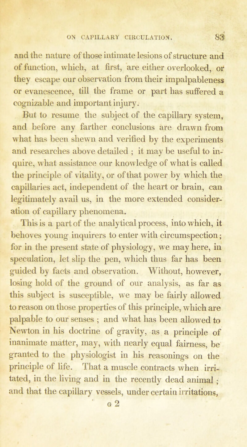 and the nature of those intimate lesions of structure and of fimction, which, at first, are either overlooked, or they escape our observation from their impalpableness or evanescence, till the frame or part has suffered a cognizable and important injury. But to resume the subject of the capillary system, and before any farther conclusions are drawn from what has been shew n and verified by the experiments and researches above detailed ; it may be useful to in- quire, w hat assistance our knowledge of wdiat is called the principle of vitality, or of that power by which the capillaries act, independent of the heart or brain, can legitimately avail us, in the more extended consider- ation of capillary phenomena. This is a part of the analytical process, into which, it behoves young inquirers to enter with circumspection; for in the present state of physiology, w^e may here, in speculation, let slip the pen, which thus far has been guided by facts and observation. Without, however, losing hold of the ground of our analysis, as far as this subject is susceptible, we may be fairly allowed to reason on those properties of this principle, which are palpable to our senses ; and what has been allowed to Newton in his doctrine of gravity, as a principle of inanimate matter, may, with nearly equal fairness, be granted to the physiologist in his reasonings on the principle of life. That a muscle contracts when irri- tated, in the living and in the recently dead animal; and that the capillary vessels, under certain irritations, Q 2