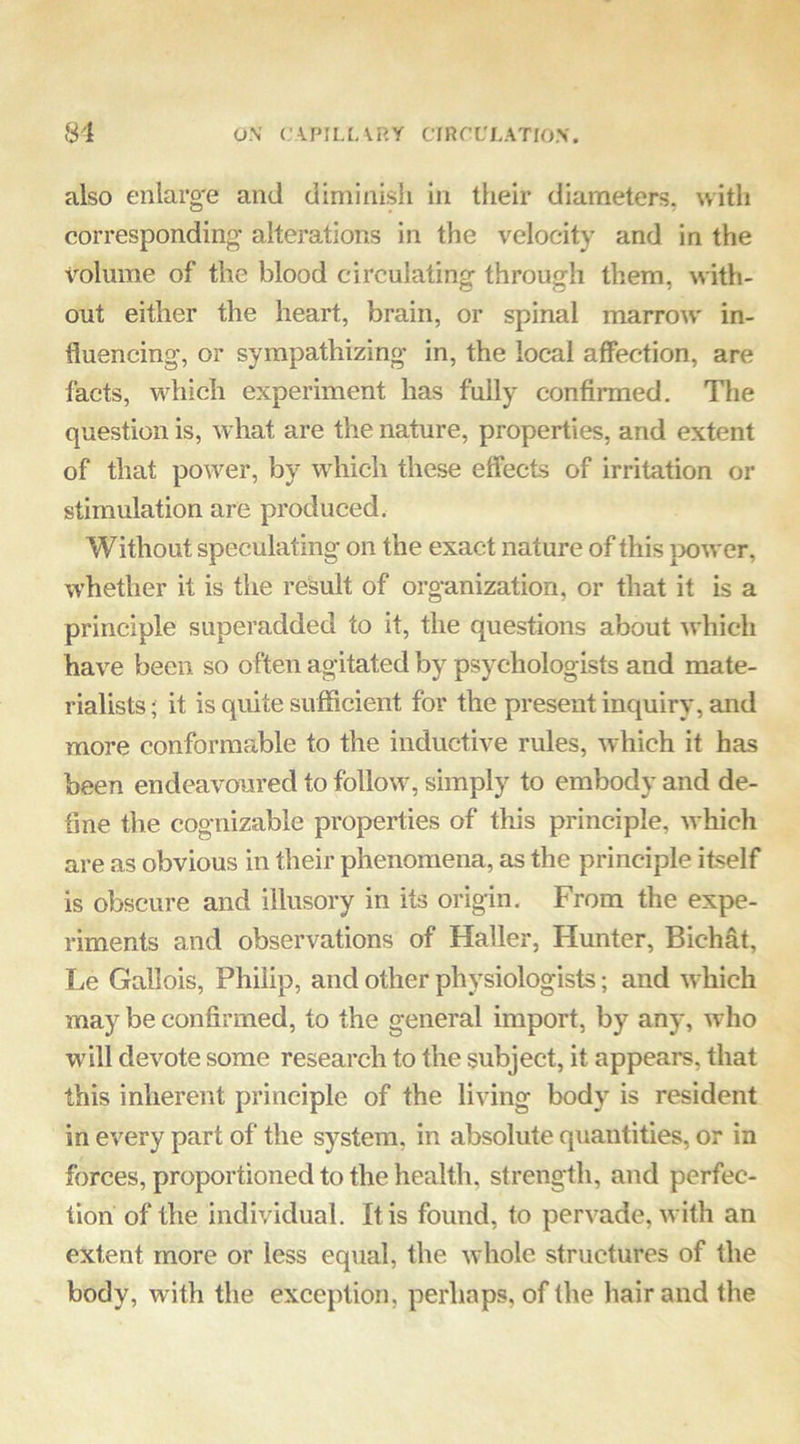 81 ON' C\PII.[ARy CIRf’L'LATIO.V. also enlarg'e and diniinisli In their diameters, witli corresponding- alterations in the velocity and in the Volume of the blood circulating through them, with- out either the heart, brain, or spinal marrow in- fluencing, or sympathizing in, the local affection, are facts, which experiment has fully confirmed. The question is, what are the nature, properties, and extent of that power, by which these effects of irritation or stimulation are produced, Without speculating on the exact nature of this }X)wer, whether it is the result of organization, or that it is a principle superadded to it, the questions about which have been so often agitated by psychologists and mate- rialists ; it is quite sufficient for the present inquiry, and more conformable to the inductive rules, which it has been endeavoured to follow, simply to embody and de- fine the cognizable properties of this principle, which are as obvious in their phenomena, as the principle itself is obscure and illusory in its origin. From the expe- riments and observations of Haller, Hunter, Bichfit, Le Gallois, Philip, and other physiologists; and which may be confirmed, to the general import, by any, who will devote some research to the subject, it appears, that this inherent principle of the living body is resident in every part of the system, in absolute quantities, or in forces, proportioned to the health, strength, and perfec- tion of the individual. It is found, to pervade, with an extent more or less equal, the whole structures of the body, with the exception, perhaps, of the hair and the