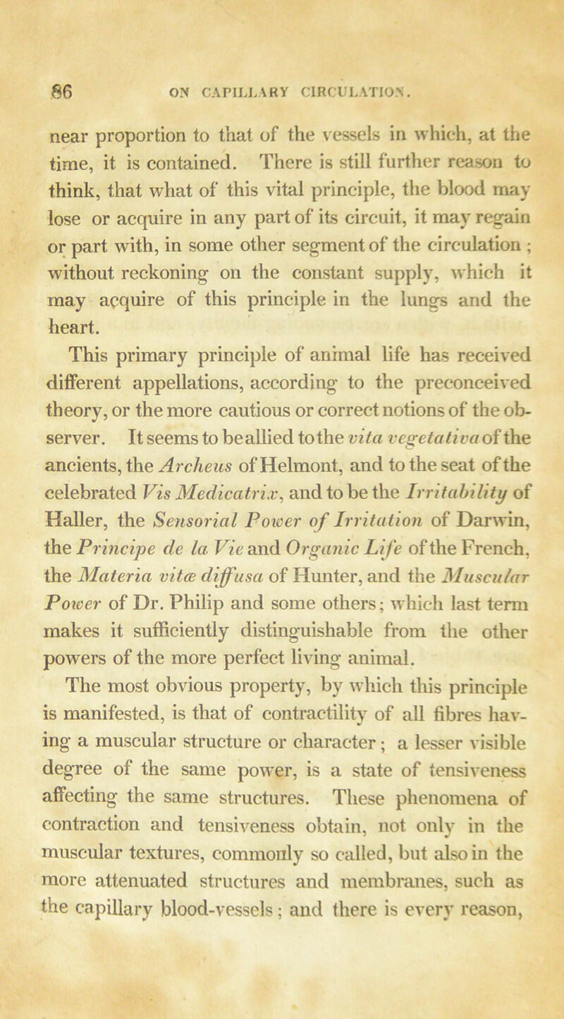 near proportion to that of the vessels in which, at the time, it is contained. There is still further reason to think, that what of this vital principle, the blood may lose or acquire in any part of its circuit, it may regain or part with, in some other segment of the circulation ; Avithout reckoning on the constant supply, Avhich it may acquire of this principle in the lungs and the heart. This primary principle of animal life has received different appellations, according to the preconceived theory, or the more cautious or correct notions of the ob- server. It seems to beallied to the vita vegetativa of the ancients, the Archeus of Helmont, and to the seat of the celebrated Vis Medicatrix^ and to be the Irritahility of Haller, the Sensorial Poioer of Irritation of Darwin, the Principe de la Vie and Organic Life of the French, the Materia vitce diffusa of Hunter, and the Miiscuhr Poioer of Dr. Philip and some others; which last term makes it sufficiently distinguishable from the other powers of the more perfect living animal. The most obvious property, by which this principle is manifested, is that of contractility of all fibres hav- ing a muscular structure or character; a lesser visible degree of the same power, is a state of tensiveness affecting the same structures. These phenomena of contraction and tensiA'^eness obtain, not only in the muscular textures, commonly so called, but also in the more attenuated structures and membranes, such as the capillary blood-vessels; and there is every reason,