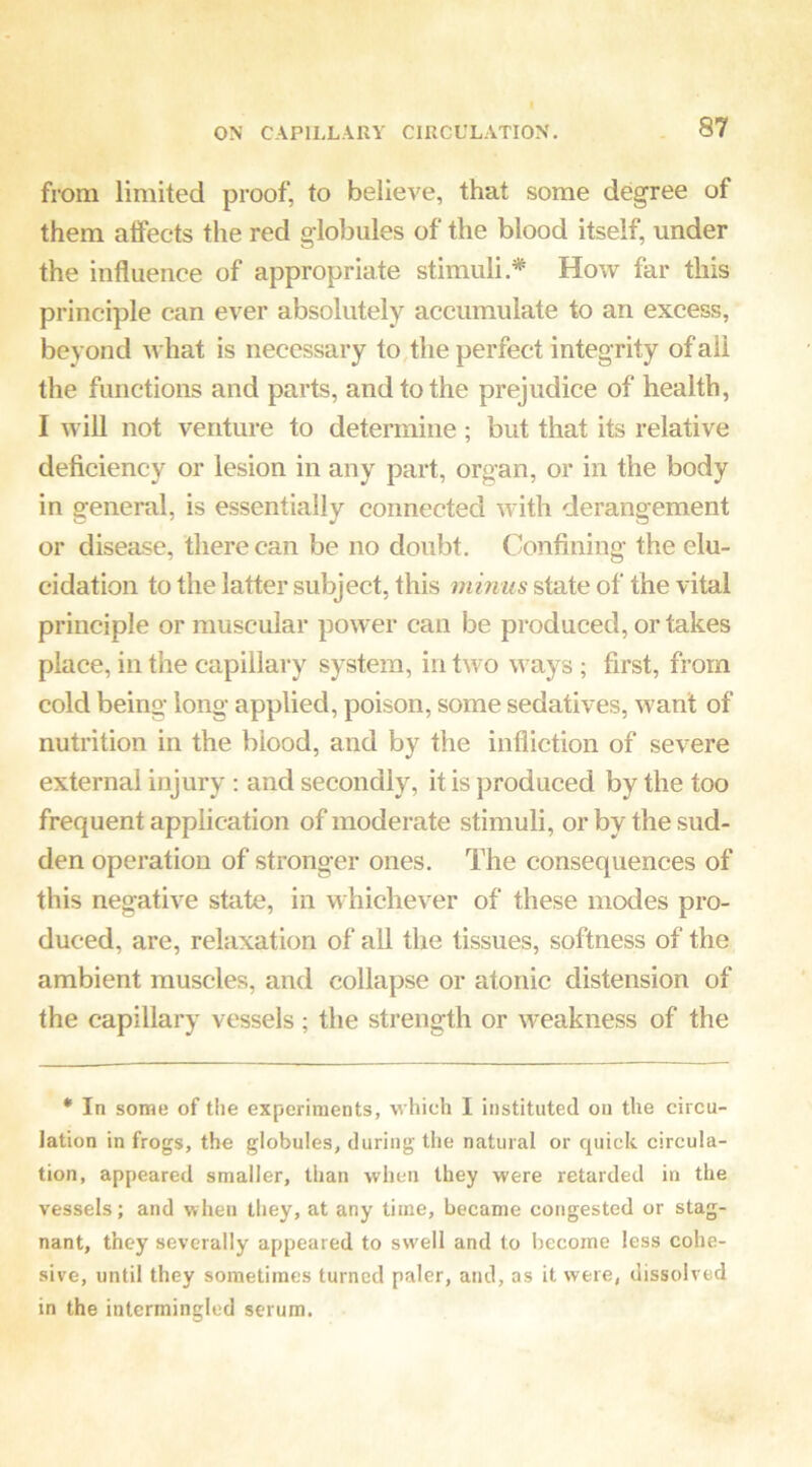 from limited proof, to believe, that some degree of them affects the red globules of the blood itself, under the influence of appropriate stimuli.* How far this principle can ever absolutely accumulate to an excess, beyond what is necessary to, the perfect integrity of ail the functions and parts, and to the prejudice of health, I will not venture to determine ; but that its relative deficiency or lesion in any part, organ, or in the body in general, is essentially connected with derangement or disease, there can be no doubt. Confining the elu- cidation to the latter subject, this minus state of the vital principle or muscular power can be produced, or takes place, in the capillary system, in two ways ; first, from cold being long applied, poison, some sedatives, want of nutrition in the blood, and by the infliction of severe external injury : and secondly, it is produced by the too frequent application of moderate stimuli, or by the sud- den operation of stronger ones. The consequences of this negative state, in whichever of these modes pro- duced, are, relaxation of all the tissues, softness of the ambient muscles, and collapse or atonic distension of the capillary vessels; the strength or weakness of the • In some of the experiments, which I instituted on the circu- lation in frogs, the globules, during the natural or quick circula- tion, appeared smaller, than when they were retarded in the vessels; and when they, at any time, became congested or stag- nant, they severally appeared to swell and to become less cohe- sive, until they sometimes turned paler, and, as it were, dissolved in the intermingled serum.