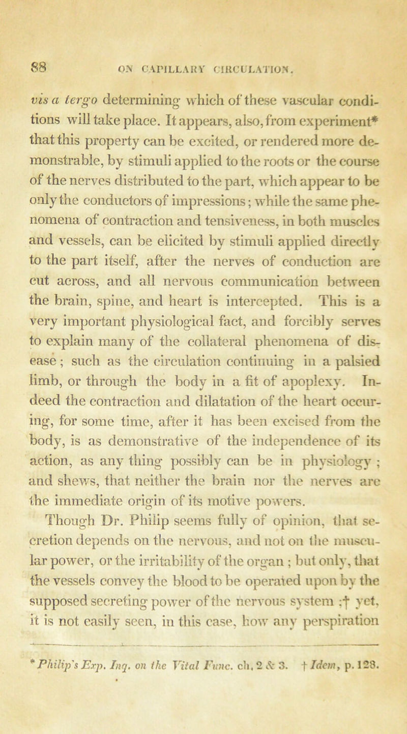 vis a tergo determining- which of these vascular condi- tions will take place. It appears, also, from experiment* that this property can be excited, or rendered more de- monstrable, by stimuli applied to the roots or the course of the nerves distributed to the part, which appear to be only the conductors of impressions; while the same phe- nomena of contraction and tensiveness, in both muscles and vessels, can be elicited by stimuli applied directlv to the part itself, after the nerves of conduction are cut across, and all nervous communication between the brain, spine, and heart is intercepted. This is a very important physiological fact, and forcibly serves to explain many of the collateral phenomena of dis- ease ; such as the circulation continuing in a palsied limb, or through the body in a fit of apoplexy. In- deed the contraction and dilatation of the heart occur- ing, for some time, after it has been excised from the body, is as demonstrative of the independence of its action, as any thing possibly can be in physiology ; and shews, that neither the brain nor the nerves arc the immediate origin of its motive pow ers. Though Dr. Philip seems fully of opinion, that se- cretion depends on the nervous, and not on tlie muscu- lar power, or the irritability of the organ ; but only, tliat the vessels convey the blood to be operated upon by the supposed secreting power of the nervous system yet, it is not easily seen, in this case, how any perspiration * Philip's Exp, Inq, on ike Vital Func. cli, 2 <S: 3. f Idem, p. 128.