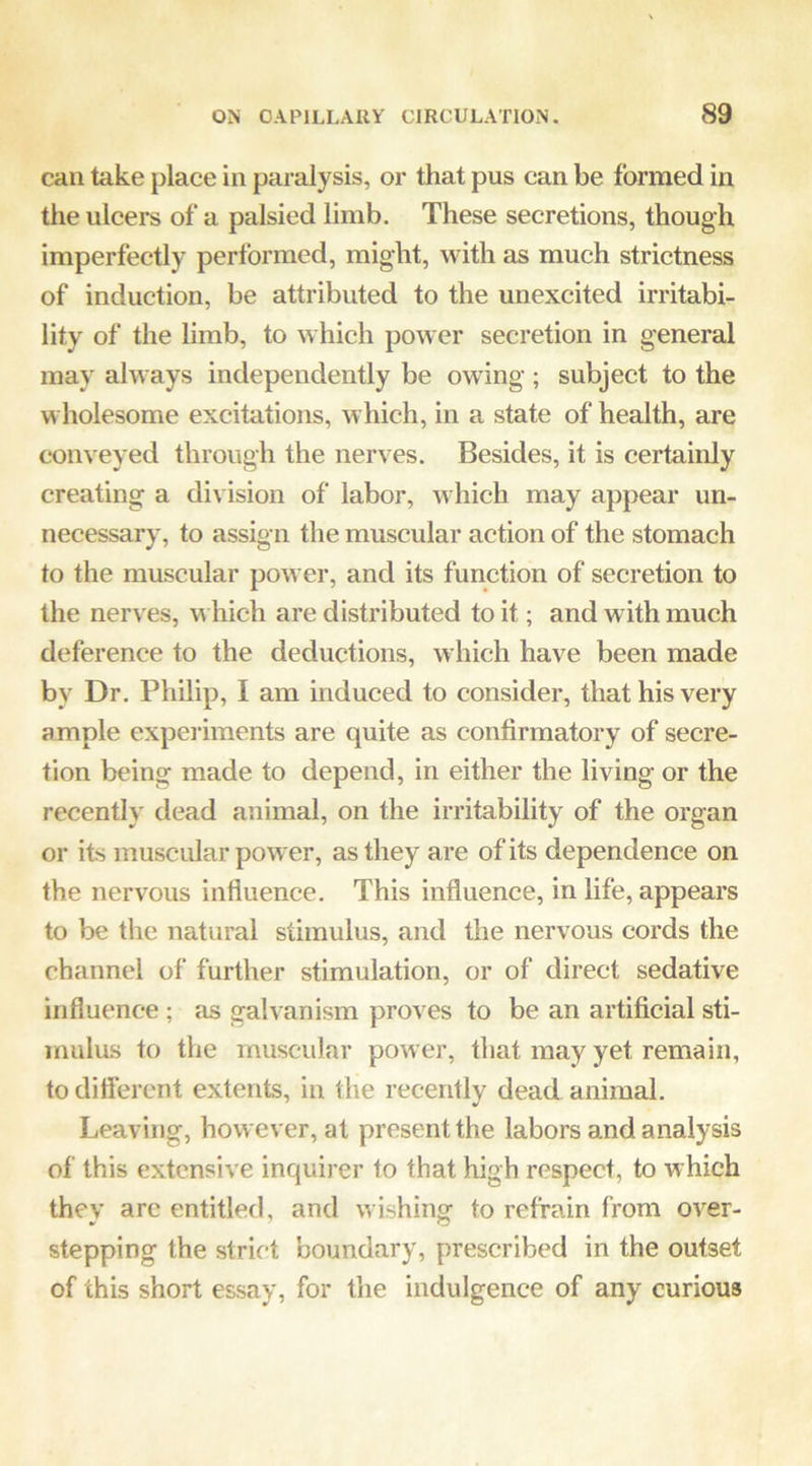 can take place in paralysis, or that pus can be formed in the ulcers of a palsied limb. These secretions, though imperfectly performed, might, with as much strictness of induction, be attributed to the unexcited irritabi- lity of the limb, to which power secretion in general may always independently be owing ; subject to the wholesome excitations, which, in a state of health, are conveyed through the nerves. Besides, it is certainly creating a division of labor, which may appear un- necessary, to assign the muscular action of the stomach to the muscular power, and its function of secretion to the nerves, u hich are distributed to it; and with much deference to the deductions, which have been made by Dr. Philip, I am induced to consider, that his very ample experiments are quite as confirmatory of secre- tion being made to depend, in either the living or the recently dead animal, on the irritability of the organ or its muscular power, as they are of its dependence on the nervous influence. This influence, in life, appears to be the natural stimulus, and the nervous cords the channel of further stimulation, or of direct sedative influence; as galvanism proves to be an artificial sti- mulus to the muscular power, that may yet remain, to diflerent extents, in the recently dead animal. Leaving, however, at present the labors and analysis of this extensive inquirer to that high respect, to which they arc entitled, and w ishing to refrain from over- stepping the strict boundary, prescribed in the outset of this short essay, for the indulgence of any curious