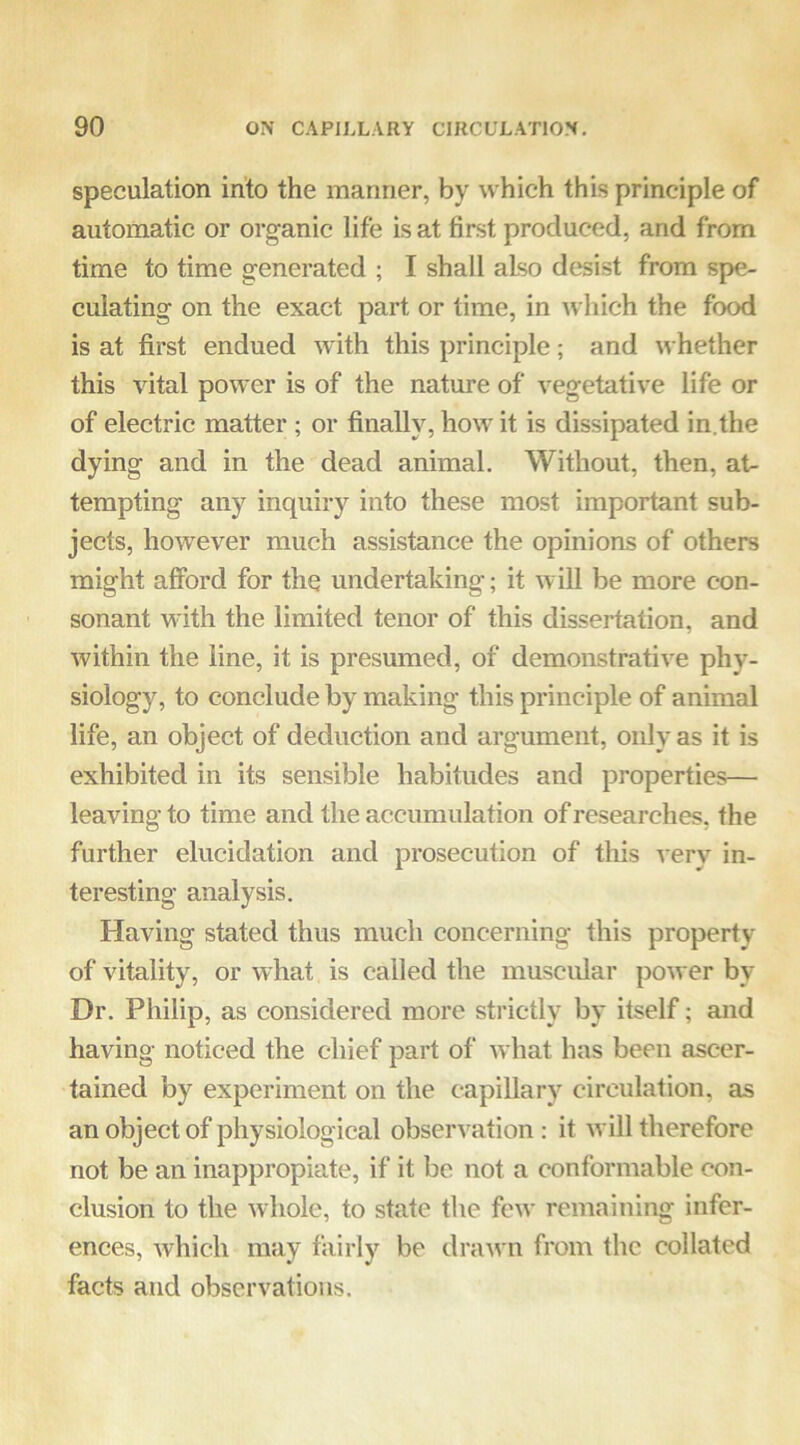 speculation into the manner, by which this principle of automatic or organic life is at first produced, and from time to time generated ; I shall also desist from spe- culating on the exact part or time, in which the food is at first endued with this principle; and whether this vital power is of the nature of vegetative life or of electric matter ; or finally, how it is dissipated in.the dying and in the dead animal. Without, then, at- tempting any inquiry into these most important sub- jects, however much assistance the opinions of others might afibrd for the undertaking; it will be more con- sonant with the limited tenor of this dissertation, and within the line, it is presumed, of demonstrative phy- siology, to conclude by making this principle of animal life, an object of deduction and argument, only as it is exhibited in its sensible habitudes and properties— leaving to time and the accumulation of researches, the further elucidation and prosecution of this very in- teresting analysis. Having stated thus much concerning this property of vitality, or what is called the muscular power by Dr. Philip, as considered more strictly by itself; and having noticed the chief part of what has been ascer- tained by experiment on the capillary circulation, as an object of physiological observation : it will therefore not be an inappropiate, if it be not a conformable con- clusion to the whole, to state the few remaining infer- ences, which may fairly be drawn from the collated facts and observations.